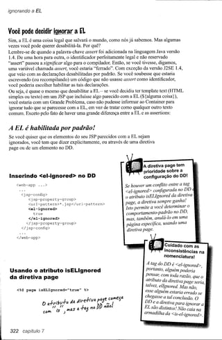 ignorando   a EL


Você pode decidir ignorar a EL
Sim, a EL é uma coisa legal que salvará o mundo, como nós já sabemos. Mas algumas
vezes você pode querer desabilitá-Ia. Por quê?
Lembre-se de quando a palavra-chave assert foi adicionada na linguagem Java versão
1.4. De uma hora para outra, o identificador perfeitamente legal e não reservado
"assert" passou a significar algo para o compilador. Então, se você tivesse, digamos,
uma variável chamada assert, você estaria "ferrado". Com exceção da versão J2SE 1.4,
que veio com as declarações desabilitadas por padrão. Se você soubesse que estaria
escrevendo (ou recompilando) um código que não usasse assert como identificador,
você poderia escolher habilitar as tais declarações.
Ou seja, é quase o mesmo que desabilitar a EL - se você decidiu ter template text (HTML
simples ou texto) em um JSP que incluísse algo parecido com a EL ($ {alguma coisa} ),
você estaria com um Grande Problema, caso não pudesse informar ao Container para
ignorar tudo que se parecesse com a EL, em vez de tratar como qualquer outro texto
comum. Exceto pelo fato de haver uma grande diferença entre a EL e as assertions:


A EL é habilitada por padrão!
Se você quiser que os elementos do seu JSP parecidos com a EL sejam
ignorados, você tem que dizer explicitamente, ou através de uma diretiva
page ou de um elemento no DD.


                                                                   A.diretiva page tem
                                                                   prioridade sobre a
Inserindo <el-ignored> no DD                                       configuração do DO!
    <web-app     ...>                                     Se houver um conflito entre a tag
                                                          <el-ignored> configurada n? D.D
      <jsp-config>
                                                          o atributo isELIgnored da dlretlva
         <jsp-property-group>
         <url-pattern>*.jsp</url-pattern>                 page, a diretiva se,!!pre ga~ha!
         <el-ignored>                                     Isto permite a voce determmar o
            true                                          comportamento-padrão no DD,
         </el-ignored>                                     mas, também, anulá-Io em uma
        </jsp-property-group>
                                                          página especifica, usando uma
      </jsp-config>
                                                           diretiva page.
    </web-app>

                                                                                Cuidado com as
                                                                                inconsistências na
                                                                                nomenclatura!

                                                                    A tag do DD é <el-ignored>
Usando o atributo isELlgnored                                       portanto, alguém poderia      '
da diretiva page                                                   pe~sar, com toda razão, que o
                                                                    atributo da diretiva page seria
                                                                    talvez, elIgnored. Mas não      '
    <%@ page     isELIgnored="true"   %>
                                                                   esse alguém estaria errad; se
                                                                   chegasse a tal conclusão. O
                                                                   DDe d' .
                                                                         _a ~r~tzva para ignorar a


                                                                  l
                                                                   EL sao dIstzntos! Não caia na

                                                                   armadilha da <is-el-ignored>.
                                                                            2     ::    i&1;     i
 322 capítulo 7
 