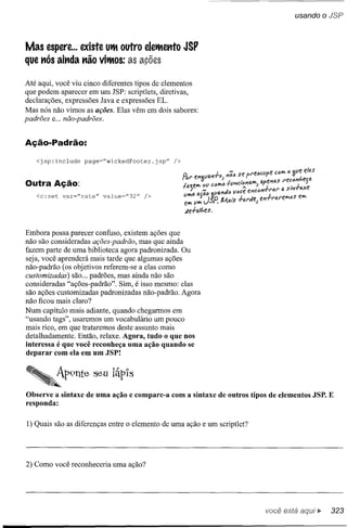 usando o JSP



Mas espere ... existe UtMoutro eletMettto JSP
que nós ainda não vitMos:

Até aqui, você viu cinco diferentes tipos de elementos
que podem aparecer em um JSP: scriptlets, diretivas,
declarações, expressões Java e expressões EL.
Mas nós não vimos as ações. Elas vêm em dois sabores:
padrões e... não-padrões.


Ação-Padrão:
   <jsp:include   page="wickedFooter.jsp"



Outra Ação:
   <c:set   var="rate"   value="32"   />




Embora possa parecer confuso, existem ações que
não são consideradas ações-padrão, mas que ainda
fazem parte de uma biblioteca agora padronizada. Ou
seja, você aprenderá mais tarde que algumas ações
não-padrão (os objetivos referem-se a elas como
customizadas) são ... padrões, mas ainda não são
consideradas "ações-padrão". Sim, é isso mesmo: elas
são ações customizadas padronizadas não-padrão. Agora
não ficou mais claro?
Num capítulo mais adiante, quando chegarmos em
"usando tags", usaremos um vocabulário um pouco
mais rico, em que trataremos deste assunto mais
detalhadamente. Então, relaxe. Agora, tudo o que nos
interessa é que você reconheça uma ação quando se
deparar com ela em um JSP!




Observe a sintaxe de uma ação e compare-a com a sintaxe de outros tipos de elementos JSP. E
responda:


1) Quais são as diferenças entre o elemento de uma ação e um scriptlet?




2) Como você reconheceria uma ação?




                                                                          você está    ."   323
 