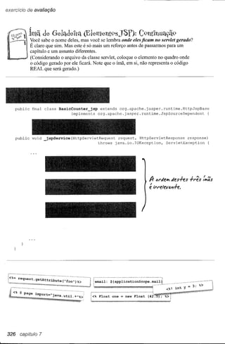 exercício de avaliação


                ~
17~$"ô~         1mã de G-ela.de'lta.(Element98JSf):                       C9nt1nua.c;ã9
  ~.         yocê sabe o ~ome deles, ~as :,oc~ se lembra onde eles ficam no servlet gerado?
           . E claro que Sim. Mas este e so maiS um reforço antes de passarmos para um
             capítulo e um assunto diferentes.
             (Considerando o arquivo da classe servlet, coloque o elemento no quadro onde
             o código gerado por ele ficará. Note que o ímã, em si, não representa o código
             REAL que será gerado.)




       public    final class   BasicCounter_jsp     extends org.apache.jasper.runtime.HttpJspBase
                                     implements    org.apache.jasper.runtime.JspSourceDependent                {




       public    void _jspService(HttpServletRequest          request, HttpServletResponse    response)
                                                throws       java.io.IOException,   ServletException    {




                                                                                A-  IJl'dehldes+es 1-l'ês   :11';5

                                                                                ; ll'l'eleval1+e.




        request.getA·ttl~it'ute                   email:   ${applicationScope

                                                                                        <%! int Y = 3; %>




326      capjitulo 7
 