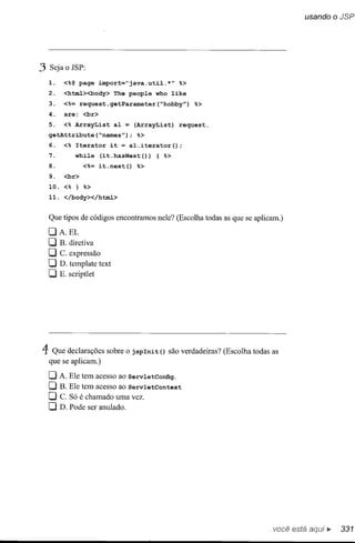 .3   Seja o JSP:

     1.   <%@ page import="java.util.*" %>
     2.   <html><body> The people who like
     3.   <%= request.getParameter(~hobby") %>
     4.   are: <br>
     5.   <% ArrayList al = (ArrayList) request.
     getAttribute(~names"); %>
     6.   <% Iterator it = al.iterator();
     7.      while (it.hasNext(»         { %>
     8.          <%= it.next() %>
     9.   <br>
     10. <% } %>
     11. </body></html>


     Que tipos de códigos encontramos nele? (Escolha todas as que se aplicam.)
     OA.EL
     O B. diretiva
     O C. expressão
     O D. template      text
     O E. scriptlet




4: Que declarações sobre o        jspInit () são verdadeiras? (Escolha todas as
     que se aplicam.)

     O A. Ele tem acesso ao Serv1etConfig.
     O B. Ele tem acesso ao Serv1etContext
     O C. Só é chamado uma vez.
     O D. Pode     ser anulado.




                                                                             você está
 