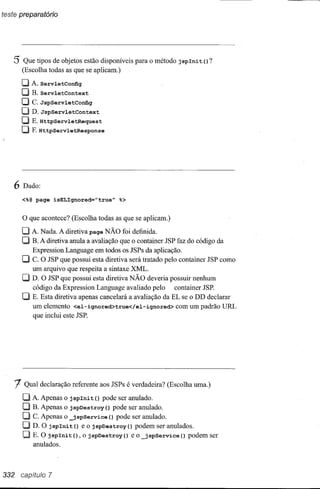 5 Que tipos de objetos estão disponíveis      para o método j splnit   () ?
       (Escolha todas as que se aplicam.)

       CJA.ServletConfig
       CJB.servletContext
       [JC.JspservletConfig
       [J D.JspServletContext
       [J E.HttpServletRequest
       [J F. HttpServletResponse




   6   Dado:

       <%@page isELIgnored="true"           %>

       o que acontece?   (Escolha todas as que se aplicam.)

       [J A. Nada. A diretiva page NÃO foi definida.
       CJ B. A diretiva anula a avaliação que o container JSP faz do código da
          Expression Language em todos os JSPs da aplicação.
       CJ C. O JSP que possui esta diretiva será tratado pelo container JSP como
          um arquivo que respeita a sintaxe XML.
       CJ D. O JSP que possui esta diretiva NÃO deveria possuir nenhum
          código da Expression Language avaliado pelo        container JSP.
       [J E. Esta diretiva apenas cancelará a avaliação da EL se o DD declarar
          um elemento <el-ignored>true</el-ignored>           com um padrão URL
          que inclui este JSP.




   1   Qual declaração referente aos JSPs é verdadeira? (Escolha uma.)

       [J A. Apenas o jsplnit () pode ser anulado.
       CJ B. Apenas o jspDestroy()     pode ser anulado.
       O  C. Apenas o _j spService () pode ser anulado.
       O D. O j splni t () e o j spDestroy () podem ser anulados.
       O E. O jsplni t (), o jspDestroy () e o _jspService () podem ser
          anulados.



332 capítulo 7
 
