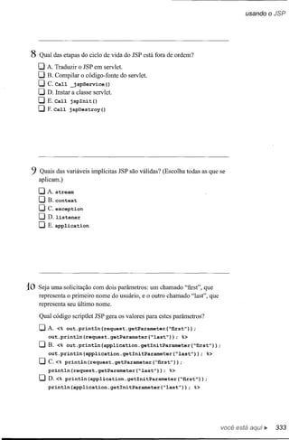usando o JSP




 8 Qual das etapas do ciclo de vida do JSP está fora de ordem?
     O A. Traduzir    o JSP em servlet.
     O     B. Compilar o código-fonte do servlet.
     O     C.Call      jspService()
     O D. Instar       a classe servlet.
     DE.     Call    jsplnit()
     O     F.Call    jspDestroy()




 9   Quais das variáveis implícitas JSP são válidas? (Escolha todas as que se
     aplicam.)

     DA.      stream
     O     B. context
     O     c. exception
     O D. listener
     OE.application




10   Seja uma solicitação com dois parâmetros: um chamado "first", que
     representa o primeiro nome do usuário, e o outro chamado "Iast", que
     representa seu último nome.

     Qual código scriptlet JSP gera os valores para estes parâmetros?
     DA.      <%    out.println     (request. getParameter   ("first"));
           out.println(request.getParameter("last");              %>
     O     B. <% out.println(application.getlnitParameter("first"»);
           out.println(application.getlnitParameter("last"»);               %>
     O     c.<% println(request.getParameter("first"»;
           println(request.getParameter("last");             %>
     OD.<%          println(application.getlnitParameter("first");
           println(application.getlnitParameter("last"»;               %>




                                                                                 você está    ~   333
 