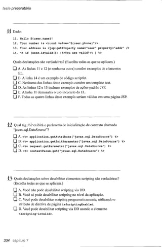 teste preparatório




  11 Dado:
        11.    He110 ${user.name}!
        12.    Your number is <c:out value="${user.phone}"/>.
        13.    Your address is <jsp:getProperty   name="user" property="addr"         />
        14.    <% if (user.isValid(»    {%>Youare valid!<% } %>

        Quais declarações são verdadeiras? (Escolha todas as que se aplicam.)

        O A. As linhas 11 e 12 (e nenhuma outra) contêm exemplos de elementos
              EL.
        O     B. A linha 14 é um exemplo de código scriptlet.
        O     C. Nenhuma das linhas deste exemplo contém um template text.
        O     D. As linhas 12 e 13 incluem exemplos de ações-padrão JSP.
        O     E. A linha 11 demonstra o uso incorreto da EL.
        O     F. Todas as quatro linhas deste exemplo seriam válidas em uma página JSP.




   12   Qual tag JSP exibirá o parâmetro de inicialização de contexto chamado
        "javax.sql.DataSource"?
        OA.<%=        application.getAttribute(~javax.sql.DataSource")           %>
        OB.<%=        application.getlnitParameter(~javax.sql.DataSource")          %>
        O C.<%=       request.getParameter(~javax.sql.DataSource")            %>
        OD.<%=        contextParam.get(~javax.sql.DataSource")             %>




   13   Quais declarações sobre desabilitar elementos scripting são verdadeiras?
        (Escolha todas as que se aplicam.)

        O A. Você não pode desabilitar scripting via DD.
        O B. Você só pode desabilitar scripting no nível da aplicação.
        O C. Você pode desabilitar scripting programaticamente, utilizando o
          atributo de diretiva de página isScriptingEnabled.
        O D. Você pode desabilitar scripting via DD usando o elemento
          <scripting-invalid>.




334     cap,itulo 7
 