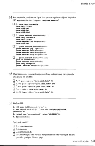 14 Em      seqüência, quais são os tipos Java para os seguintes objetos implícitos
     JSP:app1ication,out,request,response,session?

     o A.     java. 1ang .Throwab1e
           java.1ang.Object
           java.uti1.Map
           java.uti1.Set
           java. uti1. List

     [JB.   javax.serv1et.Serv1etConfig
         java.1ang.Throwab1e
         java.1ang.Object
         javax.serv1et.jsp.PageContext
         java.uti1.Map

     [J C. javax.serv1et.Serv1etContext
        javax.serv1et.jsp.JspWriter
        javax.serv1et.Serv1etRequest
        javax.serv1et.Serv1etResponse
        javax.serv1et.http.HttpSession

     [JD.   javax.serv1et.Serv1etContext
         java.io.PrintWriter
         javax.serv1et.Serv1etConfig
         java.1ang.Exception
         javax. serv1et.RequestDispatcher




15 Qual      das opções representa um      exemplo     da sintaxe usada para importar
     uma    classe em um JSP?

     o A.     <% page      import="java.uti1.Date"        %>
     OB.<%@         page     import="java.uti1.Date"       @%>
     [J C.<%@       page     import="java.uti1.Date"       %>
     OD.<%          import    java.uti1.Date;   %>
     [JE.<%@        import     file="java.uti1.Date"      %>




16   Dado     o JSP:

     1. <%@ page        isELIgnored="true"      %>
     2. <%@    tag1ib        uri=~http://java.sun.com/jsp/jsy1/core''
     prefix="c" %>
     3. <c:set       var="awesomeBand"       va1ue="LIMOZEEN"/>
     4. $ {awesomeBand}


     Qual será a saída?

     o A.     ${awesomeBand}
     O     B. LIMOZEEN
     O     C. Nenhuma        saída
     O     D. Uma    exceção será enviada porque todas as diretivastaglibdevem
           preceder qualquer diretivapage.

                                                                                   você está
 