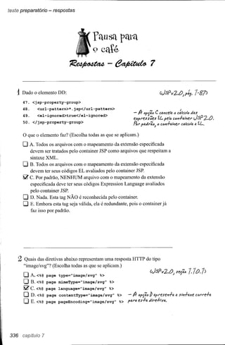 teste preparatório - respostas




                                              "fausa para
                                                   º caté
                                     1i!~-~7

    1Dado o elemento DD:
      47. <jsp-property-group>
      48.       <url-pattern>*.jsp</url-pattern>
       49.      <el-ignored>true</el-ignored>                            - lJr l>f'j';" C co.Plcela <) c:lcl./lc Jas

      50. </jsp-property-group>
                                                                         eXfl'ess'4es      íl...
                                                                                             fell> cClrf-o.tPlel' JSP         2..tJ.
                                                                         .R.I' fiJ.dl'';''J c cl1m-l-o.t#iU' calcl./ltI a f.L.

      o que o elemento faz? (Escolha todas as que se aplicam.)
      O A. Todos os arquivos com o mapeamento da extensão        especificada
             devem ser tratados pelo container JSP como arquivos que respeitam a
             sintaxe XML.
      O B. Todos os arquivos     com o mapeamento da extensão especificada
           devem ter seus códigos EL avaliados pelo container JSP.
       liZ C. Por padrão, NENHUM arquivo com o mapeamento da extensão
           especificada deve ter seus códigos Expression Language avaliados
           pelo container JSP.
       O   D. Nada. Esta tag NÃO é reconhecida pelo container.
       O E. Embora esta tag seja válida, ela é redundante, pois o container já
           faz isso por padrão.




    2 Quais   das diretivas abaixo representam uma resposta HTTP do tipo
       "image/svg"? (Escolha todas as que se aplicam.)

       DA. <%@           page   type="image/svg"    %>
       O     B. <%@ page        mimeType="image/svg"       %>
       IiZc.<%@          page   language="image/svg"       %>
       OD.<%@            page   contentType="image/svg"         %>    - lJr IJf'j';t; /) 4pl'esePl-l-o.   tJ.   s,-.,-I-axe
       O     E.<%@       page   pageEncoding="image/svg"        %>   ffJ.NI. es=l-a di'l'e-l-tVo..




336   CB{)ítLii'O    7
 