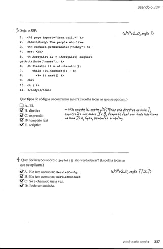 usando              o JSP




3 Seja o JSP:
  1.    <%@ page import="java.util.*" %>
  2.    <html><body> The people who Iike
  3.    <%= request.getParameter(~hobby") %>
  4.    are: <br>
  5.    <% ArrayList aI = (ArrayList) request.
  getAttribute(~names"}; %>
  6.    <% Iterator it = al.iterator(};
  7.         whiIe (it.hasNext()} { %>
  8.            <%= it.next(} %>
  9.    <br>
  10. <% } %>
  11. </body></html>


  Que tipos de códigos encontramos nele? (Escolha todas as que se aplicam.)
  DA.EL
  li2' B. diretiva                 - lJ';ó exis.f.e íL         '1es.f.e J-SP'   té••• (1"'11
                                                                                    t>s         d"1"e·h-vo. #'/0.      ",1./1
                                                                                                                    , ••



  li2' C. expressão                expl'fIss;es
                                   114 Ii...,hll
                                                        l1a~ !,...,has   3 BJ
                                                                          fI    .f.e""f'II1.f.e.f.ed
                                                   2) eJ '''5IcÓJ e!e•••e..,.f-cs scrip-h""j.
                                                                                                       P"'I' .f-"d,,'adó

  li2' D. template text
  li2' E. scriptlet




4 Que declarações     sobre o jspInit () são verdadeiras? (Escolha todas as
  que se aplicam.)

  li2' A.   Ele tem acesso ao ServletConfig.
  li2' B.   Ele tem acesso ao ServletContext
  li2' C.   Só é chamado uma vez.
  li2' D.   Pode ser anulado.




                                                                                                você está                       •    337
 