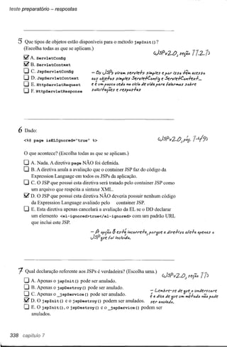 teste preparatório - respostas




    5 Que tipos de objetos estão disponíveis            para o método j spIni t () ?
          (Escolha todas as que se aplicam.)

          ~ A. ServletConfig
          ~ B. ServletContext
          CJ C.JspservletConfig                - Os JSPs          v/,'all1 stl'vle-l-s   siíJ'lf>les e ,til'   lSSti h""'"   acess<Ii
          CJD.JspservletContext                ati; ól6e-l-os siíJ'lf>les Sel'v1e-I-Coill; e Sel'vle+C<liilh",-I- •••
          CJE.HttpservletRequest               e e Yh<t POtlC<li edo "10 delo de vtlia p41'a !a141'1I10S s<libl't
                                                               c
          CJ F.HttpServletResponse             stillci-l-asêes     e I"es,os-l-as




   6 Dado:
          <%@page isELIgnored="true"           %>

          o que acontece? (Escolha todas as que se aplicam.)
          O A. Nada. A diretiva page NÃO foi definida.
          O B. A diretiva anula a avaliação que o container JSP faz do código da
             Expression Language em todos os JSPs da aplicação.
          CJ C. O JSP que possui esta diretiva será tratado pelo container JSP como
             um arquivo que respeita a sintaxe XML.
          ~ D. O JSP que possui esta diretiva NÃO deveria possuir nenhum código
             da Expression Language avaliado pelo        container JSP.
          O  E. Esta diretiva apenas cancelará a avaliação da EL se o DD declarar
             um elemento <el- ignored>true</ el- ignored> com um padrão URL
             que inclui este JSP.

                                                                 ;; es-A} l",col"l"e-l-lI<; <Jl''Ipe
                                                                                          p            li till'e-h"II11<;;.Ie-l-" "pe"J"s   6
                                                            16l '''c/llido.




      t   Qual declaração referente aos JSPs é verdadeira? (Escolha uma.)

          O A. Apenas   o j spIni t () pode ser anulado.
          O B. Apenas o jspDestroy() pode ser anulado.                   - Le...,bl'e-se                          tie
          O C. Apenas o _jspService () pode ser anulado.                  I
                                                                         e tl lilctl. tie 'fpe                     t/lI1
          ~ D. O jspInit()     e o jspDestroy()   podem ser anulados.    seI' fl.J1yltltió.
          O E. O j spIni t () , o j spDestroy () e o _j spService () podem ser
            anulados.



338   ca(.)itw'o    7
 