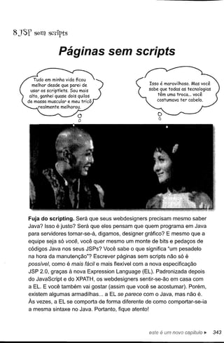 8 JSf sem scdpts

                Páginas sem scripts




    Fuja do scripting. Será que seus webdesigners precisam mesmo saber
    Java? Isso é justo? Será que eles pensam que quem programa em Java
    para servidores tornar-se-á, digamos, designer gráfico? E mesmo que a
    equipe seja só você, você quer mesmo um monte de bits e pedaços de
    códigos Java nos seus JSPs? Você sabe o que significa "um pesadelo
    na hora da manutenção"? Escrever páginas sem scripts não só é
    possível, como é mais fácil e mais flexível com a nova especificação
    JSP 2.0, graças à nova Expression Language (EL). Padronizada depois
    do JavaScript e do XPATH, os webdesigners sentir-se-ão em casa com
    a EL. E você também vai gostar (assim que você se acostumar). Porém,
    existem algumas armadilhas ... a EL se parece com o Java, mas não é.
    Às vezes, a EL se comporta de forma diferente de como comportar-se-ia
    a mesma sintaxe no Java. Portanto, fique atento!



                                                       este é um novo      ~   343
 