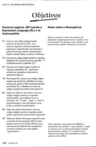 objetivos do exame oficial da Sun




Construir páginas JSP usando a                       Notas sobre a Abrangência:
Expression Language (EL) e as
Ações-padrão
                                                     Todos os objetivos sobre este assunto são
                                                     abordados completamente neste capítulo. E ele
7.1 Escrever um código snippet usando                é bem grande! Vá devagar neste capítulo, pois
    variáveis de alto nível na EL. Isto              temos muitos detalhes minuciosos a encarar.
      inclui as seguintes variáveis implícitas:
      pageScope, requestScope, sessionScope e
      applicationScope; param e param Values;
      header e headerValues; cookies e initParam.

7.2 Escrever um código snippet usando os seguintes
    operadores EL: property access (o operador".")
    e collection access (o operador "O").
7.3 Escrever um código snippet usando os
    seguintes operadores EL: operadores
    aritméticos, operadores relacionais e
    operadores lógicos.
7.4 Para funções EL: escrever um código snippet
    usando uma função EL; identificar ou criar a
    estrutura de arquivos TDL usada para declarar
    uma função EL; e identificar ou criar um
    código exemplo para definir uma função EL.
8.1    Dado um objetivo de projeto, criar um
      código snippet usando as seguintes
      ações-padrão: jsp:useBean (com os
      atributos "id", "scope", "type" e "class"),
      jsp:getProperty e jsp:setProperty (com
      todos os atributos combinados).
8.2 Dado um objetivo de projeto, criar um
    código snippet usando as seguintes ações-
    padrão: jsp:include, jsp:forward e jsp:param.
6.7 Dado um objetivo de projeto específico para
    a inclusão de um segmento JSP em outra
    página, escrever um código JSP que use o         Neste capítulo, vamos falar de AMBOS os
    mecanismo de inclusão mais apropriado            mecanismos de include: o <jsp:include>, citado
    (a diretiva include ou a ação-padrão             no objetivo 8.2, e a diretiva de página include,
    <jsp:include».                                   mencionada no objetivo 6.7 (a maioria dos
                                                     objetivos da seção 6foi abordada no capítulo
                                                     anterior sobre JSPs).


344              8
 