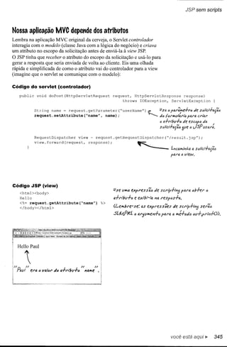 JSP sem scripts



Nossa aplicação MVC depettde dos atributos
Lembra na aplicação MVC original da cerveja, o Servlet controlador
interagia com o modelo (classe Java com a lógica do negócio) e criava
um atributo no escopo da solicitação antes de enviá-Ia à view JSP.
O JSP tinha que receber o atributo do escopo da solicitação e usá-Io para
gerar a resposta que seria enviada de volta ao cliente. Eis uma olhada
rápida e simplificada de como o atributo vai do controlador para a view
(imagine que o servlet se comunique com o modelo):

Código do servlet (controlador)
   public         void    doPost(HttpServletRequest                           request, HttpServletResponse    response)
                                                                                   throws IOException,  ServletException


             String         name       = request. getParameter                   ("userName")            _      usa o f{).,,:!i,:e+ro Je :>o/l'<::l+(u;';e
             request. setAttribute                         ("name", name);                               ~      de fef'h<íllb.l'ió Pb.I't1.Cl'iiu'


                                                                                                                S(;;ltCl';"o.g';o3í1f! esc"1M da
                                                                                                                <}a.+••l"v+o d~ tJ tJSP uSQ.":,


             RequestDispatcher                      view           request.getRequestDispatcher("/result.jsp");

             view. forward (request,                         response);                           ~                     t~,:o.*I~j~Q.a

                                                                                                                        fttu"t<   a vlew.




Código JSP (view)
   <html><body>                                                               Use "'*,4 eXft'ess';ó          Je sct'i'p+'~5       po.t'f!. 6b+ef'   <l
   Hello                                                                      o.+t'lbll+/'J   e exlbr-Io.    J'lo.resfos+o..
   <%= request.getAttribute("name")                                      %>
   </body></html>                                                             (t...el>lbl'e-se:       as express6es      Je sCl'tp+I~5

                                                                              SíWIt'i         o o.f'5f.1h<fl'l+Ó ptU'o. " h<H-eJ"




  Heno Paul


      '                                             f.I          n
           ef'a   c VIJ,/{)f' IIl"   o.+r"bl.ll-"          J'lfJ.h<e •




                                                                                                                        você está aqui              iI>   345
 