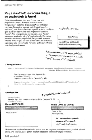 atributos non-Stríng



Mas, e se o atributo t'lão for utta Strit'lg, e
sitt utta it'lstât'lcia de Persot'l?
E não só uma Person, mas uma Person com uma
propriedade "name". Estamos usando o termo
"propriedade" na forma do JavaBean* não-enterprise
- a classe Person tem o par de métodos getNameO e
setNameO, que de acordo com a especmcação do JavaBean
quer dizer que Person tem uma propriedade chamada
"name". Não se esqueça de que a propriedade "name"
requer que a primeira letra, "n", seja alterada. Em outras                                  foo.Person
palavras, o nome da propriedade é o que você obtém ao
retirar o prefixo "get" ou "set" e transforma em minúscula
                                                                      publico String
a primeira letra subseqüente. Portanto, getName/setName
vira simplesmente name.                                               public void setName(String)




o código     servlet
   public    void       doPost(HttpServletRequest   request, HttpServletResponse    response)
                                                         throws IOException,  ServletException

            foo.Person p = new foo.Person();
            p.setName(~Evan");
            request.setAttribute(~person",   p);

            RequestDispatcher    view = request.getRequestDispatcher("result.jsp");
            view.forward(request,    response);




o código     JSP

    <htrnl><body>
    Person is: <%= request.getAttribute(~person")            %>
    </body></htrnl>

o que    QUEREMOS:                                        O que CONSEGUIMOS:


                                                           Person is: foo.
 Person is: Evan
                                                           Person@512d66


                                                                  01..••• (;bvtQIllf!"Jff    Q eXpl'eSS4lJ
                                                                                    /,~            ...
                                                                  d,QlIIlJ/I lJ IIIf'T'(;d(;7,aJI'Q(;

                                                                  +".5-htl'ljQ      d{J 4+1'1"11/1+(;
                                                                                                   •••


*Falaremos sobre JavaBeans daqui a pouco, mas por enquanto, tenha em mente que ele é só uma
classe Java simples, cujos getters e setters obedecem a uma convenção de nomes.

346                 8
 