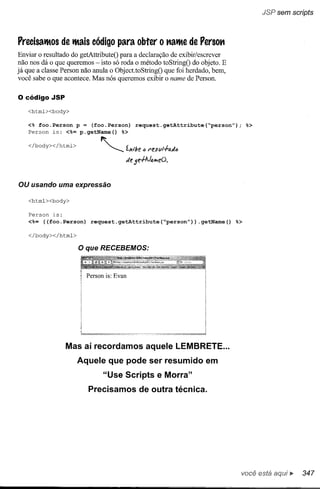 JSP sem scripts



PrecisatMos de tMaiscódigo para obter o "atMe de Perso"
Enviar o resultado do getAttributeO para a declaração de exibir/escrever
não nos dá o que queremos - isto só roda o método toStringO do objeto. E
já que a classe Person não anula o ObjecttoStringO que foi herdado, bem,
você sabe o que acontece. Mas nós queremos exibir o name de Person.

o código    JSP

   <htrnl><body>

   <% foo.Person p = (foo.Person)             request.getAttribute(~personff);             %>
   Person is: <%= p.getName()  %>


   </body></htrnl>           ~ "'-.....   'xi"!;e
                                          c         <l   t"es;;!-rad<l
                                                                  J



                                          de je+AJo.!t'leO.



OU usando uma expressão

   <htrnl><body>

   Person   is:
   <%= «foo.Person)      request.getAttribute(~personff»                 .getName()   %>

   </body></htrnl>

                     o que   RECEBEMOS:



                       Person is: Evan




                  Mas aí recordamos aquele LEMBRETE ...
                     Aquele que pode ser resumido em
                              "Use Scripts e Morra"
                        Precisamos de outra técnica.




                                                                                       você está        ••   347
 