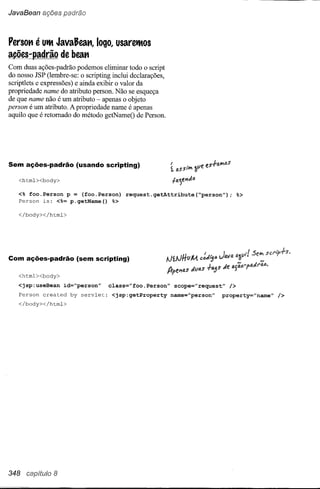 JavaBean ações padrão



Penot1    é UtMJavaJeat1,        logo, usaretMos
ações-padrão       de beat1
Com duas ações-padrão podemos elinllnar todo o script
do nosso JSP (lembre-se: o scripting inclui declarações,
scriptlets e expressões) e ainda exibir o valor da
propriedade name do atributo person. Não se esqueça
de que name não é um atributo - apenas o objeto
person é um atributo. A propriedade name é apenas
aquilo que é retomado do método getNameO de Person.




                                                            f                        s1-;;'w,os
Sem ações-padrão         (usando scripting)
                                                            t aS stw, fllle     f-


    <html><body>                                                //)."/''lil.o

   <% foo.Person p = (foo.Person)           request.getAttribute(~person");                            %>
   Person is: <%= p.getName()  %>

    </body></html>




Com ações-padrão         (sem scripting)

    <html><body>
   <jsp:useBean      id="person"       class="foo.Person"        scope="request"                  />
    Person   created   by   servlet:    <jsp:getProperty    name="person"                  property="name"   />
    </body></html>




348 capítulo 8
 