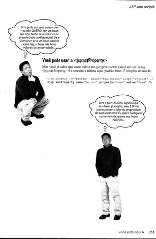 JSP sem scripfs




 Isto pode ser uma coisa ruim
 - eu não QUERO ter um bean
 que não tenha seus valores de
propriedade configurados! Se o
Container cria um bean usando
  essa tag, o bean não terá
  valores de propriedade ...




                 Você pode usar a <jsp:setProperty>
                 Mas você já sabia que onde existe um get geralmente existe um set. A tag
                 <jsp:setProperty> é a terceira e última ação-padrão bean. É simples de usá-Ia:

                     <jsp:useBean   id="person"    class="foo.Person"    scope="request"      />
                     <jsp:setProperty    name="person"   property="name"   value="Fred"      />




                                                                        você está aqui...    351
 