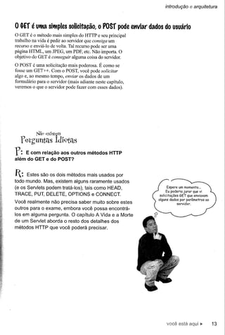 introdução     e arquitetura


o &Ef é uma      simples    solicita~o, o POSf       pode enviar dados do usuário
o GET é o método mais simples do HTTP e seu principal
trabalho na vida é pedir ao servidor que consiga um
recurso e enviá-Io de volta. Tal recurso pode ser uma
página HTML, um JPEG, um PDF, etc. Não importa. O
objetivo do GET é conseguir alguma coisa do servidor.
O POST é uma solicitação mais poderosa. É como se
fosse um GET ++. Com o POST, você pode solicitar
algo e, ao mesmo tempo, enviar os dados de um
formulário para o servidor (mais adiante neste capítulo,
veremos o que o servidor pode fazer com esses dados).




           Nã9 ex1stem
  retguntas         idl9téls
r:  E com relação aos outros métodos HTTP
além do GET e do POST?


1:   Estes são os dois métodos mais usados por
todo mundo. Mas, existem alguns raramente usados
(e os Servlets podem tratá-Ios), tais como HEAD,                            Espere um momento ...
                                                                          Eu poderia jurar que vi
TRACE, PUT, DELETE, OPTIONS e CONNECT.                               solicitações   GET que enviavam
                                                                    alguns dados por parâmetros ao
Você realmente não precisa saber muito sobre estes                                servidor.
outros para o exame, embora você possa encontrá-
los em alguma pergunta. O capítulo A Vida e a Morte
de um Servlet aborda o resto dos detalhes dos
métodos HTTP que você poderá precisar.




                                                                         você está                     13
 