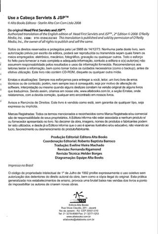Use a Cabeça Servlets & JSpTM
© Alta Books Editora - Starlin Alta Con Com Ltda 2008

Do original Head First Servlets and JSPTM.
Authorized translation of the English edition of Head First Servlets and JSPTM 2st Edition © 2008 O'Reil/y
                                                                             ,
Media,lnc. ISBN: 978-0596102340 This translation is published and sold by permission ofO'Reil/y
Media, Inc., the owner of ali rights to publish and sell the some.

Todos os direitos reservados e protegidos pela Lei 5988 de 14/12/73. Nenhuma parte deste livro, sem
autorização prévia por escrito da editora, poderá ser reproduzida ou transmitida sejam quais forem os
meios empregados: eletrônico, mecânico, fotográfico, gravação ou quaisquer outros. Todo o esforço
foi feito para fornecer a mais completa e adequada informação, contudo a editora e o(s) autor(es) não
assumem responsabilidade pelos resultados e usos da informação fornecida. Recomendamos aos
leitores testar a informação, bem como tomar todos os cuidados necessários (como o backup), antes da
efetiva utilização. Este livro não contém CD-ROM, disquete ou qualquer outra midia.

Erratas e atualizações: Sempre nos esforçamos para entregar a você, leitor, um livro livre de erros
técnicos ou de conteúdo; porém, nem sempre isso é conseguido, seja por motivo de alteração de
software, interpretação ou mesmo quando alguns deslizes constam na versão original de alguns livros
que traduzimos. Sendo assim, criamos em nosso site, www.altabooks.com.br. a seção Erratas, onde
relataremos, com a devida correção, qualquer erro encontrado em nossos livros.

Avisos e Renúncia de Direitos: Este livro é vendido como está, sem garantia de qualquer tipo, seja
expressa ou implícita.

Marcas Registradas: Todos os termos mencionados e reconhecidos como Marca Registrada e/ou comercial
são de responsabilidade de seus proprietários. A Editora informa não estar associada a nenhum produto e/
ou fornecedor apresentado no livro. No decorrer da obra, imagens, nomes de produtos e fabricantes podem
ter sido utilizados, e desde já a Editora informa que o uso é apenas ilustrativo e/ou educativo, não visando ao
lucro, favorecimento ou desmerecimento do produto/fabricante.

                                Produção Editorial: Editora Alta Books
                           Coordenação Editorial: Roberto Baptista Barroco
                                  Tradução: Eveline Vieira Machado
                                     Revisão: Fernanda Rigamond
                                    Revisão Técnica: Helder Borges
                                     Diagramação:       Equipe Alta Books

Impresso no Brasil

o código de propriedade intelectual de 10 de Julho de 1992 proibe expressamente o uso coletivo sem
autorização dos detentores do direito autoral da obra, bem como a cópia ilegal do original. Esta prática
generalizada nos estabelecimentos de ensino, provoca uma brutal baixa nas vendas dos livros a ponto
de impossibilitar os autores de criarem novas obras.




                                                Editora Alta Books
                                          Rua Viúva Claudio, 291 - Jacaré
                                        Rio de Janeiro - RJ CEP 20551-010
                                       Tel: 21 3278-8069 Fax: 21 3277-1253
                                               www.altabooks.com.br
                                           altabooks@altabooks.com.br
 