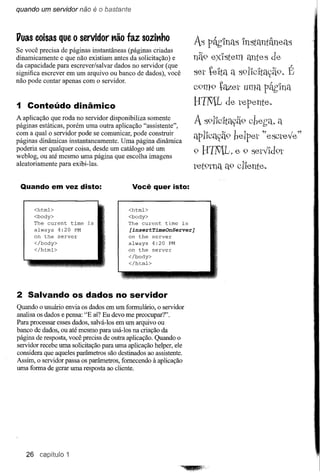 quando um servidor não      é o bastante


Vuas coisas que o servidor não faz sozinho
                                                                   As Páh1nclSInstantâneélB
Se você precisa de páginas instantâneas (páginas criadas
dinamicamente e que não existiam antes da solicitação) e           nã9 eXIstem antes de
da capacidade para escrever/salvar dados no servidor (que                                     l'
significa escrever em um arquivo ou banco de dados), você          ser te'lta a s91'lc'ltaç-ã9.E
não pode contar apenas com o servidor.
                                                                   C9m9 tqz.er uma pâblna
1 Conteúdo dinâmico                                                B11t[., de tepente.
A aplicação que roda no servidor disponibiliza somente
páginas estáticas, porém uma outra aplicação "assistente",         A s91'lc'ltayã9cbet;a. q
com a qual o servidor pode se comunicar, pode construir
páginas dinâmicas instantaneamente. Uma página dinâmica            apllcaç-ã9 beIpet ~~escteve"
poderia ser qualquer coisa, desde um catálogo até um               9 BINIL, e 9 setVld9t
weblog, ou até mesmo uma página que escolha imagens
aleatoriamente para exibi-Ias.                                     tet9tna a9 clIente.

 Quando em vez disto:                       Você quer isto:


      <html>                             <html>
      <body>                             <body>
      The curent    time   is            The curent    time   is
      always 4:20 PM                       [insertTimeOnServer]
      on the server                        on the server
      </body>                            always    4:20 PM
      </html>                            on the    server
                                         </body>
                                         </html>




2 Salvando os dados no servidor
Quando o usuário envia os dados em um formulário, o servidor
analisa os dados e pensa: "E aí? Eu devo me preocupar?".
Para processar esses dados, salvá-Ios em um arquivo ou
banco de dados, ou até mesmo para usá-Ios na criação da
página de resposta, você precisa de outra aplicação. Quando o
servidor recebe uma solicitação para uma aplicação helper, ele
considera que aqueles parâmetros são destinados ao assistente.
Assim, o servidor passa os parâmetros, fornecendo à aplicação
uma forma de gerar uma resposta ao cliente.




   26 capítulo 1
 