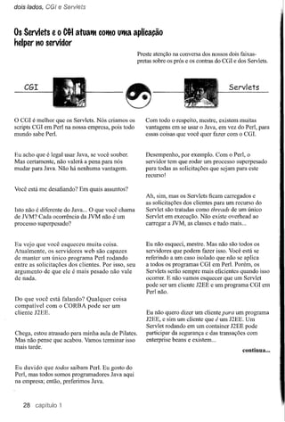 dois lados, CGI   e Ser,;iets


Os Servlets    e o   CG-I   aruaIM COlMOuIMa aplicação
helper no servidor
                                                    Preste atenção na conversa dos nossos dois faixas-
                                                    pretas sobre os prós e os contras do CGI e dos Servlets.



    CGI                                                                                    Servlets


o CGI é melhor  que os Servlets. Nós criamos os        Com todo o respeito, mestre, existem muitas
scripts CGI em Perl na nossa empresa, pois todo        vantagens em se usar o Java, em vez do Perl, para
mundo sabe PerI.                                       essas coisas que você quer fazer com o CGI.


Eu acho que é legal usar Java, se você souber.         Desempenho, por exemplo. Com o Perl, o
Mas certamente, não valerá a pena para nós             servidor tem que rodar um processo superpesado
mudar para Java. Não há nenhuma vantagem.              para todas as solicitações que sejam para este
                                                       recurso!

Você está me desafiando? Em quais assuntos?
                                                       Ah, sim, mas os Servlets ficam carregados e
                                                       as solicitações dos clientes para um recurso do
Isto não é diferente do Java ... O que você chama      Servlet são tratadas como threads de um único
de JVM? Cada ocorrência da JVM não é um                Servlet em execução. Não existe overhead ao
processo superpesado?                                  carregar a NM, as classes e tudo mais ...


Eu vejo que você esqueceu muita coisa.                 Eu não esqueci, mestre. Mas não são todos os
Atualmente, os servidores web são capazes              servidores que podem fazer isso. Você está se
de manter um único programa Perl rodando               referindo a um caso isolado que não se aplica
entre as solicitações dos clientes. Por isso, seu      a todos os programas CGI em PerI. Porém, os
argumento de que ele é mais pesado não vale            Servlets serão sempre mais eficientes quando isso
de nada.                                               ocorrer. E não vamos esquecer que um Servlet
                                                       pode ser um cliente J2EE e um programa CGI em
                                                       Perl não.
Do que você está falando? Qualquer coisa
compatível com o CORBA pode ser um
cliente J2EE.                                          Eu não quero dizer um cliente para um      programa
                                                       J2EE, e sim um cliente que é um J2EE.      Um
                                                       Servlet rodando em um container J2EE       pode
Chega, estou atrasado para minha aula de Pilates.      participar da segurança e das transações    com
Mas não pense que acabou. Vamos terminar isso          enterprise beans e existem ...
mais tarde.
                                                                                                 continua ...


Eu duvido que todos saibam PerI. Eu gosto do
Perl, mas todos somos programadores Java aqui
na empresa; então, preferimos Java.



   28 capítulo 1
 