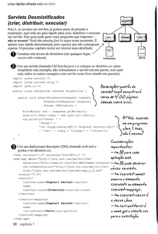 uma rápida olhada nos servlets



Servlets Desmistificados
(criar, distribuir, executar)
Pois é, os novatos em servlets já podem parar de prender a
respiração; aqui está um guia rápido para criar, distribuir e executar
um servlet. Este guia pode gerar mais perguntas que respostas -
não se assuste! Você não precisajazê-Io neste exato momento. É




  O
apenas uma rápida demonstração para tutorial mais não conseguem /
esperar. O próximo capítulo inclui um aqueles que detalhado/
       Construa esta árvore de diretórios (em qualquer lugar,
        exeeto sob o tomcat).                                                 Ch1Servletjava
                                                                                                                               weh.xml




  8    Crie um servlet chamado ChlServlet.java e o coloque no diretório sre (para
       simplificar este exemplo, não colocaremos o servlet em um pacote; mas após
       este, todos os outros exemplos com servlet neste livro estarão em pacotes).
    import    javax.servlet.*;
    import    javax.servlet.http.*;
    import    java.io.*;



       public     void   doGet(HttpServletRequest              request,
                              HttpServletResponse             response)
    public    class   ChlServlet
                             throwsextends HttpServlet
                                     IOException  {                    { ~

             PrintWriter     out ~ response.getWriter();


             ou t .pr in tln ("<h tml>       " +                                                           rrrJl4.L         IPJSf;l"it/.t)
                           "<body>"      +                                                                        vw, PI"t)51"fJ.""'(J.
                                                                                                           Java. '" J
                                                                                                                 ";.
                                                                                                           e"",

                                                                                                                                J
                                                                                               'l"
                        "<hl align~center>HF' s Chapterl Servlet</hl>"                           +                        ;1"1J!t)
                        + "<br>" + today + "</body>" + "</html>");                                           IV!
             java.util.Date  today ~ new java.util.Date();                                                 "46 ti! w,es""'(J?


  8    Crie um deployment descriptor (DD) chamado web.xml e
       ponha-o no diretório ete.
                                                                                        c.<J"Jsi'tI.eN4;es
                                                                                               l-a'J.f-e S:
                                                                                       1Ry>4/'••

                                                                                        - (J :b!J pfJ.l"tI.c!J.t/.fJ.
                                                                                            "'"
    <?xml    version="l.O"      encoding-"ISO=8851-1"             ?>
    <web-app     xmlns=''http://java.sun             .com/xml/ns/j     2ee"             apliClJ.yfltJ         web.
             xmlns: xSi= ••ttp://www.w3.org/200l/XMLSchema-instance
                          h                                                           -(JltlJ!Jpt)t/.eJ.ecllU.1J.1..
                                                                                     ••
           xsi:schemaLocation~''http://java.sun.com/xml/ns/j2ee/                             !.
                                                                                        V8.1"14Ssel'v              Ie.,-s.
                                                                                                                      I
           http://java.sun.com/xml/ns/j2ee/web-app       2 4.xsd"
        version="2.4/>                                                                  - (JIt <:'sel'lIle-!-'JIJ.w,e>
        <servlet>
                                                                                                     4
                                                                                        1J.""'41'1'1J. e/e"",e",-!-a
             <servlet-name>Chapterl                Servlet</servlet-
             name>                                                                      <:.sel'lIle-!->           4tJ    ele""'e,,-!-a
             <servlet-class>ChlServlet</servlet-class>
                                                                                        <:.sel'v1e-!-lttJ.pp'-"5              >.
        </servlet>
                                                                                        - (J1t<:'sel'lIle-!-clfJ.ss>                      é
        </servlet-mapping>                                                              IJ. clfJ.Sse J4VIJ..
             <servlet-name>Chapterl                Servlet</servlet-
             name>                                                                      -      11"",   <:'fll"l-pfJ.fflM>              é
             <url-pattern>/Servl</url-pattern>
                                                                                        (J   ",,,,,,,,e afie"           dle,,-h       flSfJ.
        </servlet-mapping>
    </web-app>
                                                                                       1'41'4          a s4IiCi-!-tJ.{i6.

    30 capítulo 1
 