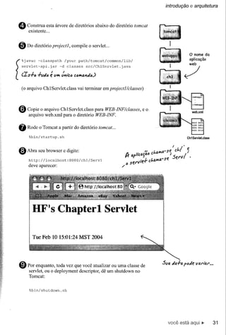 introdução     e arquitetura


 o    Construa esta árvore de diretórios abaixo do diretório tomcat
      existente ...


 o    Do diretório projectl,    compile o servlet...
                                                                                       o nome        da
                                                                                       aplicação
                                                                                       web
   servlet-api.jar       -d classes      src/ChlServlet.java

  (IS+6     +V1I16é VII'I ~"l'c6 Ct)II'IIU'I1I14)                                 ~
[%javac     -classpath      /your   path/torncat/common/lib/


   (o arquivo Chl Servlet.class vai terminar em projectl/classes)



 o    Copie o arquivo ChlServlet.class para WEB-INF/classes,
      arquivo web.xml para o diretório WEB-INF.
                                                                    eo



 fi   Rode o Tomcat a partir do diretório tomcat ...
      %bin/startup.sh                                                                 Ch1Servlet.class




 o    Abra seu browser e digite:
      http://localhost:8080/chl/Servl
      deve aparecer:




          HF's Chapterl Servlet

          Tue Feb 10 15:01:24 MST 2004




 @) Por   enquanto, toda vez que você atualizar ou uma classe de
      servlet, ou o deployment descriptor, dê um shutdown no
      Tomcat:


       %bin/shutdown.sh




                                                                          você está aqui •.               31
 