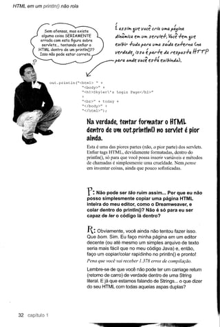 HTML em um println() não rola



                                                          I                      •••                 I
                Sem ofensas, mas existe                   f. 4SSI"" IJ
                                                                    'l.(le lI.:lce CI'I"!A        t:>(J,f;1i14
                                                                                          (11104 r "



                                                          dli1M-.tc(J,e~ (I~ sel'lIle.f-.                +ello 3ye
               alguma coisa SERIAMENTE
              errada com esta figura sobre                                                        I~cê
               servlets ... tentando enfiar o             ex"!!ll'   .f-yJ() pal'fJ. y~fJ. salda ex+eI''JfJ. ('JfJ.
             HTML dentro de um printlnO??
             Isso não pode estar correto..
                                                                .A   J.        '         L   .A              J
                                                          V!!I'91"'14l1e) I$S4 e plJ.l''TT:."1(;, I'espas-r(;,
                                                                                                                  JlrrO
                                                                                                                 rr    r
                                                                               ••• j'


        &'                                 /I"r                ...Iev_ ,..
                                                                 .   ....~('.".I.).
                   out.println(~<html> ~ +
                                 ~<body>" +
                                 ~<hl>Skyler's Login Page</hl>"
                                       +
                                       ~<br>" + today +
                                       ~</body>" +
                                       ~</html>");


                                           Na verdade, tehtar fort1atar o HfM.
                                           dehtro de Ut1out.prihtlhO hO servlet é pior
                                           aihda.
                                           Esta é uma das piores partes (não, a pior parte) dos servlets.
                                           Enfiar tags HTML, devidamente formatadas, dentro do
                                           printlnO, só para que você possa inserir variáveis e métodos
                                           de chamadas é simplesmente uma crueldade. Nem pense
                                           em inventar coisas, ainda que pouco sofisticadas.




                                           r:   Não pode ser tão ruim assim ... Por que eu não
                                           posso simplesmente copiar uma página HTML
                                           inteira do meu editor, como o Dreamweaver, e
                                           colar dentro do printlnO? Não é só para eu ser
                                           capaz de ler o código lá dentro?


                                           1: Obviamente,    você ainda não tentou fazer isso.
                                           Que bom. Sim. Eu faço minha página em um editor
                                           decente (ou até mesmo um simples arquivo de texto
                                           seria mais fácil que no meu código Java) e, então,
                                           faço um copiar/colar rapidinho no printlnO e pronto!
                                           Pena que você vai receber 1.378 erros de compilação.
                                           Lembre-se de que você não pode ter um carriage return
                                           (retorno de carro) de verdade dentro de uma String
                                           literal. E já que estamos falando de Strings ... o que dizer
                                           do seu HTML com todas aquelas aspas duplas?




  32 capítiulo 1
 
