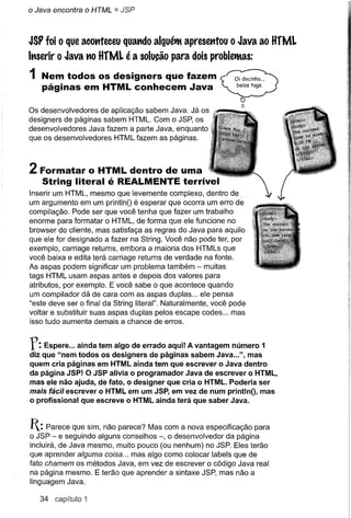 o Java encontra o HTML = JSP



JSP foi Oque acottteceu quatldo alguéttt apresetltou o Java ao HfML
Itlserir o Java tiO HfML é a solução para dois probletttas:

1 Nem todos os designersque fazem
   páginas em HTML conhecem Java

Os desenvolvedores de aplicação sabem Java. Já os
designers de páginas sabem HTML. Com o JSP, os
desenvolvedores Java fazem a parte Java, enquanto
que os desenvolvedores HTML fazem as páginas.



2 Formatar    o HTML dentro de uma
   String literal é REALMENTEterrível
Inserir um HTML, mesmo que levemente complexo, dentro de
um argumento em um printlnO é esperar que ocorra um erro de
compilação. Pode ser que você tenha que fazer um trabalho
enorme para formatar o HTML, de forma que ele funcione no
browser do cliente, mas satisfaça as regras do Java para aquilo
que ele for designado a fazer na String. Você não pode ter, por
exemplo, carriage returns, embora a maioria dos HTMLs que
você baixa e edita terá carriage returns de verdade na fonte.
As aspas podem significar um problema também - muitas
tags HTML usam aspas antes e depois dos valores para
atributos, por exemplo. E você sabe o que acontece quando
um compilador dá de cara com as aspas duplas ... ele pensa
"este deve ser o final da String literal". Naturalmente, você pode
voltar e substituir suas aspas duplas pelos escape codes ... mas
isso tudo aumenta demais a chance de erros.


r:   Espere ... ainda tem algo de errado aqui! A vantagem número 1
diz que "nem todos os designers de páginas sabem Java ...", mas
quem cria páginas em HTML ainda tem que escrever o Java dentro
da página J5P! O J5P alivia o programador Java de escrever o HTML,
mas ele não ajuda, de fato, o designer que cria o HTML. Poderia ser
mais fácil escrever o HTML em um J5P, em vez de num printlnO, mas
o profissional que escreve o HTML ainda terá que saber Java.


I: Parece que sim, não parece?   Mas com a nova especificação para
o JSP - e seguindo alguns conselhos -, o desenvolvedor da página
incluirá, de Java mesmo, muito pouco (ou nenhum) no JSP. Eles terão
que aprender alguma coisa ... mas algo como colocar labels que de
fato chamem os métodos Java, em vez de escrever o código Java real
na página mesmo. E terão que aprender a sintaxe JSP, mas não a
linguagem Java.

   34   capítulo 1
 