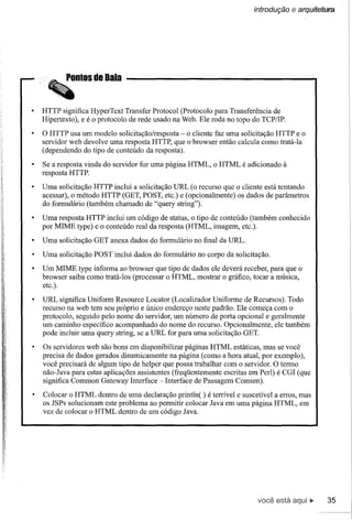 introdução    e arquitetura




HTTP significa HyperText Transfer Protocol (Protocolo para Transferência de
Hipertexto), e é o protocolo de rede usado na Web. Ele roda no topo do TCP/IP.

O HTTP usa um modelo solicitação/resposta - o cliente faz uma solicitação HTTP e o
servidor web devolve uma resposta HTTP, que o browser então calcula como tratá-Ia
(dependendo do tipo de conteúdo da resposta).

Se a resposta vinda do servidor for uma página HTML, o HTML é adicionado à
resposta HTTP.

Uma solicitação HTTP inclui a solicitação URL (o recurso que o cliente está tentando
acessar), o método HTTP (GET, POST, etc.) e (opcionalmente) os dados de parâmetros
do formulário (também chamado de "query string").

Uma resposta HTTP inclui um código de status, o tipo de conteúdo (também conhecido
por MIME type) e o conteúdo real da resposta (HTML, imagem, etc.).

Uma solicitação GET anexa dados do formulário no final da URL.

Uma solicitação POST inclui dados do formulário no corpo da solicitação.

Um MIME type informa ao browser que tipo de dados ele deverá receber, para que o
browser saiba como tratá-Ios (processar o HTML, mostrar o gráfico, tocar a música,
etc.).

URL significa Uniform Resource Locator (Localizador Uniforme de Recursos). Todo
recurso na web tem seu próprio e único endereço neste padrão. Ele começa com o
protocolo, seguido pelo nome do servidor, um número de porta opcional e geralmente
um caminho específico acompanhado do nome do recurso. Opcionalmente, ele também
pode incluir uma query string, se a URL for para uma solicitação GET.

Os servidores web são bons em disponibilizar páginas HTML estáticas, mas se você
precisa de dados gerados dinamicamente na página (como a hora atual, por exemplo),
você precisará de algum tipo de helper que possa trabalhar com o servidor. O termo
não-lava para estas aplicações assistentes (freqüentemente escritas em Perl) é CGI (que
significa Common Gateway Interface - Interface de Passagem Comum).

Colocar o HTML dentro de uma declaração println( ) é terrível e suscetível a erros, mas
os lSPs solucionam este problema ao permitir colocar lava em uma página HTML, em
vez de colocar o HTML dentro de um código lava.




                                                                      você está              35
 