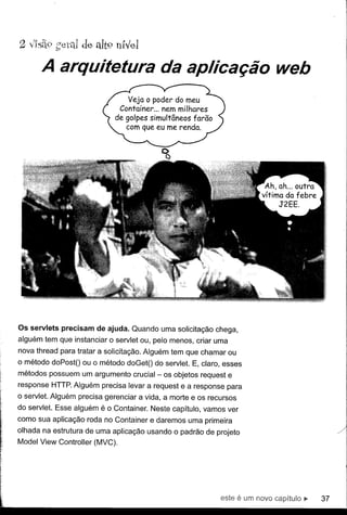 A arquitetura da aplicação web




Os servlets precisam de ajuda. Quando uma solicitação chega,
alguém tem que instanciar o servlet ou, pelo menos, criar uma
nova thread para tratar a solicitação. Alguém tem que chamar ou
o método do PostO ou o método doGetO do servlet. E, claro, esses
métodos possuem um argumento crucial - os objetos request e
response HTTP. Alguém precisa levar a request e a response para
o servlet. Alguém precisa gerenciar a vida, a morte e os recursos
do servlet. Esse alguém é o Container. Neste capítulo, vamos ver
como sua aplicação roda no Container e daremos uma primeira
olhada na estrutura de uma aplicação usando o padrão de projeto
Model View Controller (MVC).




                                                           este   é um   novo capítulo   ll>   37
 