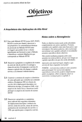 objetivos do exame oficial da Sun




                                      06jetivgs
                                   IS!!hS.i ....- - -




A Arquitetura das Aplicações de Alto Nível


                                                        Notas sobre a Abrangência:

1.1 Para cada Método HTTP(como GET, POST,
     HEAD e assim por diante), descrever o              Todos os objetivos nesta seção serão abordados
     seu propósito e as características técnicas        completamente em outros capítulos. Portanto,
                                                        considere este capítulo como uma base para o que
     do protocolo do Método HTTP, listar
                                                        virá depois. Em outras palavras, não se preocupe
     os triggers que podem levar o cliente
                                                        em terminar este capítulo sabendo (e recordando)
     (geralmente um browser) a usar o Método
                                                        assuntos especificos destes objetivos.
     e identificar o método HttpServlet que
     corresponde ao Método HTTP.                        Não existirá nenhuma pergunta sobre estes
                                                        assuntos nos testes práticos, até que você chegue ao
                                                        capítulo especifico em que eles serão abordados.
1.4 Descrever o propósito e a seqüência de eventos      Aproveite este material legal, simples e que
     do ciclo de vida do servlet: (l) carregar a        servirá de base enquanto você pode!
     classe do servlet, (2) instanciar o servlet, (3)
                                                        PORÉM .. você precisa conhecer estes assuntos
     chamar o método init, (4) chamar o método          para prosseguir. Se você já tem alguma
     service, e (5) chamar o método destroy.            experiência com servlet, poderá simplesmente
                                                        pular as páginas, olhar as figuras, jazer os
                                                        exercícios e avançar para o capítulo 3.
2.1 Construir a estrutura de arquivo e diretórios
     de uma aplicação que contenha (a) conteúdo
     estático, (b) páginas JSP, (c) classes do
     servlet, (d) o deployment descriptor, (e)
     bibliotecas de tags, (f) arquivos JAR, e (g)
     arquivos de classe Java; e descrever como
     proteger os arquivos de recurso do acesso
     HTTP.



 2.2 Descrever o propósito e a semântica
     para cada um dos seguintes elementos
     do deployment descriptor: instância do
     servlet, nome do servlet, classe do servlet,
     parâmetros de inicialização do servlet e a
     URL que aponta para o respectivo servlet.




 38 capíitulo2
 