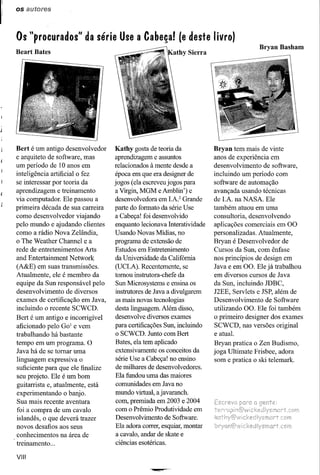os autores



Os "procurados" da série Use a Cabeça! (e deste livro)
                                                                                       Bryan Basham
Beart Bates




Bert é um antigo desenvolvedor     Kathy gosta de teoria da            Bryan tem mais de vinte
e arquiteto de software, mas       aprendizagem e assuntos             anos de experiência em
um período de 10 anos em           relacionados à mente desde a        desenvolvimento de software,
inteligência artificial o fez      época em que era designer de        incluindo um período com
se interessar por teoria da        jogos (ela escreveu jogos para      software de automação
aprendizagem e treinamento         a Virgin, MGM e Amblin') e          avançada usando técnicas
via computador. Ele passou a       desenvolvedora em I.A2 Grande       de I.A na NASA Ele
primeira década de sua carreira    parte do formato da série Use       também atuou em uma
como desenvolvedor viajando        a Cabeça! foi desenvolvido          consultoria, desenvolvendo
pelo mundo e ajudando clientes     enquanto lecionava Interatividade   aplicações comerciais em 00
como a rádio Nova Zelândia,        Usando Novas Midias, no             personalizadas. Atualmente,
o The Weather Channel e a          programa de extensão de             Bryan é Desenvolvedor de
rede de entretenimentos Arts       Estudos em Entretenimento           Cursos da Sun, com ênfase
and Entertainment Network          da Universidade da Califómia        nos princípios de design em
(A&E) em suas transmissões.        (DCLA). Recentemente, se            Java e em 00. Ele já trabalhou
Atualmente, ele é membro da        tomou instrutora-chefe da           em diversos cursos de Java
equipe da Sun responsável pelo     Sun Microsystems e ensina os        da Sun, incluindo JDBC,
desenvolvimento de diversos        instrutores de Java a divulgarem    J2EE, Servlets e JSP, além de
exames de certificação em Java,    as mais novas tecnologias           Desenvolvimento de Software
incluindo o recente SCWCD.         desta linguagem. Além disso,        utilizando 00. Ele foi também
Bert é um antigo e incorrigível    desenvolve diversos exames          o primeiro designer dos exames
aficionado pelo GOl e vem          para certificações Sun, incluindo   SCWCD, nas versões original
trabalhando há bastante            o SCWCD. Junto com Bert             e atual.
tempo em um programa. O            Bates, ela tem aplicado             Bryan pratica o Zen Budismo,
Java há de se tomar uma            extensivamente os conceitos da      joga Ultimate Frisbee, adora
linguagem expressiva o             série Use a Cabeça! no ensino       som e pratica o ski telemark.
suficiente para que ele finalize   de milhares de desenvolvedores.
seu projeto. Ele é um bom          Ela fundou uma das maiores
guitarrista e, atualmente, está    comunidades em Java no
experimentando o banjo.            mundo virtual, a javaranch.
Sua mais recente aventura          com, premiada em 2003 e 2004
foi a compra de um cavalo          com o Prêmio Produtividade em
islandês, o que deverá trazer      Desenvolvimento de Software.
novos desafios aos seus            Ela adora correr, esquiar, montar
conhecimentos na área de           a cavalo, andar de skate e
treinamento ...                    ciências esotéricas.

VIII
 