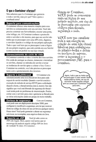 arq'uít,'Jtwra de alto nível




o que o Cotttait1er oferece?
Nós sabemos que é o Container que gerencia
                                                                 Gta'i.cts a9 C9nt:Unet,
                                                                 VOCÊ p9de se C9noonttélt
e roda o servlet, mas por quê? Vale a pena o
overhead extra?                                                  mais na 1.1"
                                                                    "        9hICa d9 seu
                                     ..                          pt9ptl9 neh9c19, em ve;z de
o container  oferece uma maneira simples para seus
                                                                 se pte9cupat em esctey'et
servlets se comunicarem com seu servidor. Você não               c9dIh9s pata thteads,
precisa construir um ServerSocket, escutar uma porta,            sehutétn,?a e tede.
criar tráfego, etc. O Container conhece o protocolo
entre o servidor e ele mesmo, para que seu servlet não
tenha que se preocupar com uma API entre, digamos,
                                                                 VOCÊ tem 'Lue.- étnallz.éu'
                                                                                   c
o servidor Apache e o código da sua própria aplicação.           t9da a sua enetgIa na
Tudo o que você tem que se preocupar é com a lógica              Ctla,?ã9 de uma 19ja y'Iltual
do seu próprio negócio, que está contida em seu Servlet          tabu19sa pata embalélhens
(como aceitar um pedido na sua loja virtual).                    de p1â5tlc9-b91ha e deIxat
                     . ..         . .-                           9S sety'I,?9S de SUP91te,
O Container controla a vida e a morte dos seus servlets.         C9m9 a sehutétn,?a e 9
Ele cuida de carregar as classes, instanciar e inicializar       Pt900SSament9 JSf, pélta 9
                                                                       "
os servlets, chamar os métodos do servlet e tornar               C9ntUnet.
as instâncias do servlet aptas a coletar o lixo. Com o
Container no controle, você não precisa se preocupar
tanto com o gerenciamento dos recursos.
                                         O Container cria              Agora, tudo o que eu tenho que
automaticamente uma nova thread em Java para cada                     me preocupar é como vender me
                                                                       suado plástico-bolha,   em vez de
request do servlet recebida. Quando o servlet conclui a
                                                                       escrever todos aqueles códigos
execução do método de serviço HTTP para a solicitação                para as coisas que o Container fará
daquele cliente, a thread termina (isto é, morre). Isto não                       para mim ...

significa que você está liberado da segurança do thread -
você ainda pode ter problemas de sincronização. Porém,
contar com o servidor para criar e gerenciar as threads para
                                                                                      o O
as várias solicitações ainda nos poupa de muito trabalho.

Certeza de segurança                   Com um Container,
você pode usar um deployment descriptor XML para
configurar (e modificar) a segurança, sem ter que escrever
direto no código da classe do seu servlet (ou qualquer outro).
Pense nisso! Você pode gerenciar e alterar sua segurança
sem tocar, ou recompilar, seus arquivos-fonte em Java.

Suporte ao .,ISP           Você já sabe como os
JSPs são legais. Bem, quem você pensa que se
encarrega de traduzir aquele código JSP em Java
de verdade? É claro. O Container.




                                                                                      está                 41
 
