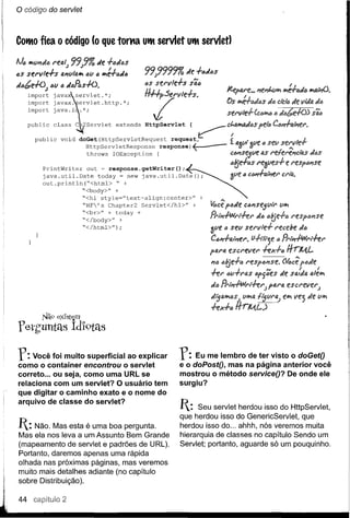 o código   do servtei



Cotto fica   O   código (o que toma utt servlet UttservletJ




       PrintWriter   out ~ response.getWriter();
       java.util.Date   today = new java.util.Date();
       out.println(ft<html>   ft +
                   "<body>" +
                   ft<hl style="text-align:center>"   +          .•.
                   ftHF's Chapter2 Servlet</hl>"   +     4ce pl:Jtle c6J?se5uir       u~
                   "<br>U + today +
                   ft</body>" +                           PrlPi-PNl't-t-e1'      dó ótJe+ó
                   ft</html>");
                                                          ~ue      6 seu sel'vle+     I'ecebe    d6
                                                          C6111+tJ.fPiel'.
                                                                        ti+lit"3e l:JPrlJ?.fWl'l-t-e1'
                                                          pt1.Nl escl'evel'       -t-eX+6    #rJlA.L
                                                          J?()  tltJe+6 l'esptJlIIse.    Me;
                                                                                         p<Jde
                                                          "'I""f:1'   I          ""      r     r
                                                           1._ (j(l-rI't1.S 6pf6es de sQlda ale~

                                                          tltJ Prll1-PNl'lhl')      pal'(J, escl'evel'.)


                                                          hx+" ffrJlA.L)
                                                          dija~6sll
                                                                  u~1.l f~(lf'aJ            e~ vej    de u~
       Nã9 exIst~m
f eth'untél5          Idl9téls

r: Você foi muito superficial ao explicar
como o container encontrou o servlet
                                                r:
                                                e
                                                     Eu me lembro de ter visto o doGetO
                                                  o doPostO, mas na página anterior você
correto ... ou seja, como uma URL se            mostrou o método serviceO? De onde ele
relaciona com um servlet? O usuário tem         surgiu?
que digitar o caminho exato e o nome do
arquivo de classe do servlet?
                                                I:   Seu servlet herdou isso do HttpServlet,
                                                que herdou isso do GenericServlet, que
I: Não. Mas esta é uma boa pergunta.           herdou isso do ... ahhh, nós veremos muita
Mas ela nos leva a um Assunto Bem Grande        hierarquia de classes no capítulo Sendo um
(mapeamento de servlet e padrões de URL).       Servlet; portanto, aguarde só um pouquinho.
Portanto, daremos apenas uma rápida
olhada nas próximas páginas, mas veremos
muito mais detalhes adiante (no capítulo
sobre Distribuição).

44                2
 