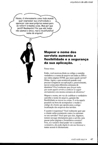 arquitetura de alto nível




Nossa, é interessante como todo mundo
   quer expressar Sua criatividade e
aparecer com seus próprios nomes para
 se referir à mesma coisa. Mas por que
  será?! Realmente? Por que nós todos
não usamos o único, real e inconfundível
            nome do arquivo?


              D
              o



                              Mapear O nome dos
                              servlets aumenta a
                              flexibilidade e a segurança
                              da sua aplicação.
                              Pense nisso.

                              Então, você escreveu direto no código o caminho
                              verdadeiro e o nome do arquivo em todos os JSPs e
                              nas outras páginas HTML que usam aquele servlet?
                              Ótimo. Agora, o que acontecerá quando você
                              precisar reorganizar sua aplicação e, possivelmente,
                              mover coisas para diferentes estruturas de
                              diretórios? Você realmente quer forçar todos
                              que usam aquele servlet a conhecer (e seguir
                              eternamente) esta mesma estrutura de diretórios?
                              Mapear o nome, em vez de codificar o verdadeiro
                              caminho e nome do arquivo, garante-lhe
                              flexibilidade ao mover as coisas. E evita aquele
                              pesadelo na hora de acompanhar e mudar o
                              código do cliente que aponta para a antiga
                              localização dos arquivos dos servlets.
                              E quanto à segurança? Você realmente quer que
                              o cliente saiba exatamente como é a estrutura
                              no seu servidor? Você quer que eles, digamos,
                              tentem navegar diretamente para o servlet, sem
                              passar pelas páginas e formulários corretos?
                              Pois, se o usuário final puder ver o caminho
                              verdadeiro, ele pode digitá-lo em seu browser e
                              tentar acessá-lo diretamente.




                                                               você está             47
 