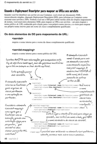 o mapeamento       do servlet no DO



Usando o VeploytMettt Vescriptor para tMapear as URLs aos servlets
Quando você for distribuir seu servlet em seu Container, você criará um documento XML,
razoavelmente simples, chamado Deployment Descriptor (DD), para informar ao Container como
executar seus servlets e JSPs. Embora você use o DD para outras tarefas além de simples mapeamento
de nomes, você usará dois elementos XML para mapear as URLs aos servlets - um para mapear o
nome público de URL conhecido pelo cliente para o seu próprio nome interno, e o outro para mapear
seu próprio nome interno para um nome de classe completamente qualificado.



Os dois elementos do DD para mapeamento de URL:
        <servlet>
        mapeia o nome interno para o nome da classe completamente qualificado



         <servlet-mapping>
        mapeia o nome interno para o nome público de URL
                                                                                                                       ,
                                                                                                            () elelJe'l-f.(j
                                                                                                            'IalJe:> e IIsad"
                                                                                                            IIIJ efew,fl'1+1J

                                                                                                            li! 1Iw,




               "I''''"S''
        dtll$ sel'vle-f.s.     p.n"r
                                  '            (
                                                ~
                                      <web-app            ...>
               <sfl'vle+:>
          4(jC{;j'l+4/~el'l'        fi <servlet>
                                         <servlet-name>Internal                                name    l</servlet-name>                 I~sel'e

                   de                   </servlet>               ~{;ji'J{;jw,(!
                                       <servlet>
                                          <servlet-class>foo.Servletl</servlet-class>
                   flJ                   <servlet-name>Internal       name 2</servlet-name>
                                          <servlet-class>foo.Servlet2</servlet-class>
                                        </servlet>


                          •            • ••••••••••...........••....••••••••..•••••••••                                          'Ii!

                                             <servlet-name>Internal    name l</servlet-name>                                      c~ss
                                             <url-pa~tern>/Publicl</url-pattern>
                   tl            </servlet-mapplng>
             ti e1ew,e'l+/<serVlet-maPPlng>             ~
             lisa 'ItI,
                                                 IS+tlftl                                         Ó



                      I.IIP~
                          '~                            li!: ti I'jt:;w,f! t
                     ftl,I'4           <servlet-mapping>
                                          <servlet-name>Internal                               name    2</servlet-name>
                                          <url-pattern>/Public2</url-pattern>
                                       </servlet-mapping>
                                                             ;              I
                                      </web-app>             Z.                      I.IS«I' WtlJcllil'JS   1'10


48             2
 