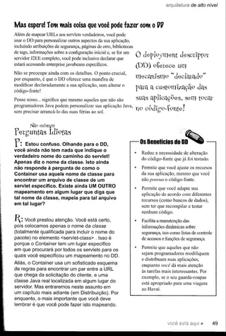 arquitE1tW"a   de alto nível



Mas espere!       retlt tltais coisa que você       pode fazer COtlt
                                                                   o         UU

Além de mapear URLs aos servlets verdadeiros, você pode
usar o DD para personalizar outros aspectos da sua aplicação,
incluindo atribuições de segurança, páginas de erro, bibliotecas
de tags, informações sobre a configuração inicial e, se for um
servidor J2EE completo, você pode inclusive declarar que           o de,p19fment    de,SCtlpt9l"
estará acessando enterprise javabeans específicos.                 (DD) 9te,l"e,ce,um
Não se preocupe ainda com os detalhes. O ponto crucial,
por enquanto, é que o DD oferece uma manéira de
                                                                   me,céUllsm9 ~·doolfltad9"
modificar declaradamente a sua aplicação, sem alterar o
código- fonte!                                                     pata a cust9m1zayã9 das
Pense nisso ... significa que mesmo aqueles que não são            suas apl'lcély9e,s, se,m t9Cm'
programadores Java podem personalizar sua aplicação Java,
sem precisar arrancá-Io das suas férias ao sol.                    n9 c9dlg9--t9nte,!

        Nã9   ex'íSbiom

pethuntélS         Idl9téls
r:   Estou confuso. Olhando para o DO,
você ainda não tem nada que indique o
                                                                    Os Benefícios      do DO

                                                                     Reduz a necessidade de alteração
verdadeiro nome do caminho do servlet!
                                                                     do código-fonte que já foi testado.
Apenas diz o nome da classe. Isto ainda
não responde à pergunta de como o                                    Permite que você ajuste os recursos
Container usa aquele nome de classe para                             da sua aplicação, mesmo que você
encontrar um arquivo de classe de um                                 não possua o código-fonte.
servlet específico. Existe ainda UM OUTRO
                                                                     Permite que você adapte sua
mapeamento em algum lugar que diga que                               aplicação de acordo com diferentes
tal nome da classe, mapeia para tal arquivo
                                                                     recursos (como bancos de dados),
em tal lugar?
                                                                     sem ter que recompilar e testar
                                                                     nenhum código.
1: Você   prestou atenção. Você está certo,                         Facilita a manutenção das
pois colocamos apenas o nome da classe                               informações dinâmicas sobre
(totalmente qualificada para incluir o nome do                       segurança, tais como listas de controle
pacote) no elemento <servlet-class> . Isso é                         de acessos e funções de segurança.
porque o Container tem um lugar específico
                                                                     Permite que aqueles que não
em que procurará por todos os servlets para os
                                                                     sejam programadores modifiquem
quais você especificou um mapeamento no DO.
                                                                     e distribuam suas aplicações,
Aliás, o Container usa um sofisticado esquema
                                                                     enquanto você dá mais atenção
de regras para encontrar um par entre a URL                          às tarefas mais interessantes. Por
que chega da solicitação do cliente, e uma
                                                                     exemplo, se o seu guarda-roupas
classe Java real localizada em algum lugar do                        está apropriado para uma viagem
servidor. Mas entraremos neste assunto em                            ao Havaí.
um capítulo mais adiante (em Distribuição). Por
enquanto, o mais importante que você deve
lembrar é que você pode fazer isto mapeando.



                                                                                                      ••       49
 