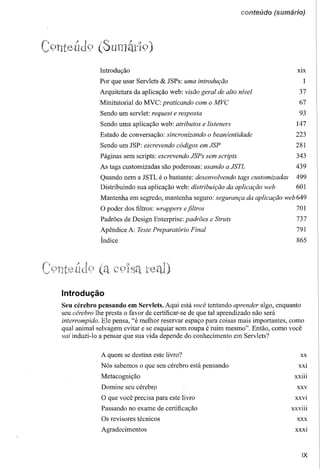 conteúdo




            (Sumát19)
             Introdução                                                            XIX

             Por que usar Servlets & JSPs: uma introdução                               1
             Arquitetura da aplicação web: visão geral de alto nível                37
             Minitutorial do MVC: praticando com o MVC                              67
             Sendo um servlet: request e resposta                                   93
             Sendo uma aplicação web: atributos e listeners                       147
             Estado de conversação: sincronizando o bean/entidade                 223
             Sendo um JSP: escrevendo códigos em JSP                              281
             Páginas sem scripts: escrevendo JSPs sem scripts                     343
             As tags customizadas são poderosas: usando a JSTL                    439
             Quando nem a JSTL é o bastante: desenvolvendo tags customizadas      499
             Distribuindo sua aplicação web: distribuição da aplicação web        601
             Mantenha em segredo, mantenha seguro: segurança da aplicação web 649
             O poder dos filtros: wrappers efiltros                               701
             Padrões de Design Enterprise: padrões e Struts                       737
             Apêndice A: TestePreparatório Final                                  791
             Índice                                                               865




Introdução
Seu cérebro pensando em Servlets. Aqui está você tentando aprender algo, enquanto
seu cérebro lhe presta o favor de certificar-se de que tal aprendizado não será
interrompido. Ele pensa, "é melhor reservar espaço para coisas mais importantes, como
qual animal selvagem evitar e se esquiar sem roupa é ruim mesmo". Então, como você
vai induzi-lo a pensar que sua vida depende do conhecimento em Servlets?

             A quem se destina este livro?                                          XX

             Nós sabemos o que seu cérebro está pensando                           XXI

             Metacognição                                                         XXlll

             Domine seu cérebrp                                                    xxv
             O que você precisa para este livro                                   XXVI

             Passando no exame de certificação                                  XXVlll

             Os revisores técnicos                                                 XXX

             Agradecimentos                                                       XXXI




                                                                                     IX
 