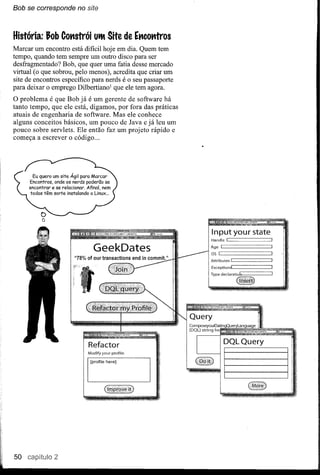 Bob   se corresponde   no site



História: Job Cot1strói Uit Site de Et1cotrtros
Marcar um encontro está dificil hoje em dia. Quem tem
tempo, quando tem sempre um outro disco para ser
desfragmentado? Bob, que quer uma fatia desse mercado
virtual (o que sobrou, pelo menos), acredita que criar um
site de encontros específico para nerds é o seu passaporte
para deixar o emprego Dilbertiano1 que ele tem agora.
O problema é que Bob já é um gerente de software há
tanto tempo, que ele está, digamos, por fora das práticas
atuais de engenharia de software. Mas ele conhece
alguns conceitos básicos, um pouco de Java e já leu um
pouco sobre servlets. Ele então faz um projeto rápido e
começa a escrever o código ...




                                                             Input your state
                                                             Handle ~I             ~

                              GeekDates                      Age
                                                             OS ~I
                                                                   ~!

                                                                                   ~
                                                                                       _




                                                             Attributes   ~!           _


                                                             Exceptionsl~          _




                           Refactor                                     DQLQuery
                           Modify your profile:

                            [profile hereJ


                                                                        I===~-===
                                                                            __




50 caplitulo 2
 