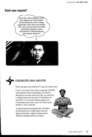 de a/to nível




Existe utMa resposta?


              Será que o Bob dev ria volta
               para apenas um Controlador
              de servlet para evitar código
             duplicado? Isso seria um modelo
             00 ruim, pois os servlets estão
                realmente fazendo coisas
               diferentes? O Keanu Reeves
                    luta mesmo Kung Fu?

                                   D
                                   o




          EXERCITE SUA MENTE

          Deixe isto para você meditar. É o que nós vamos fazer.
          O que você acha? Você sabe a resposta? EXISTE
          uma resposta? Você concordaria com Bob e
          deixaria os servlets como eles são, ou colocaria
          o código dentro de um único Controlador de
          servlet? E se você usar mesmo apenas um
          Controlador para tudo, como ele saberá qual
          Modelo e View chamar?

          A resposta para esta pergunta não virá antes
          do final deste livro, então pense nisso por
          alguns momentos e depois coloque numa
          thread em background na sua mente ...




                                                                   você está aqui...    57
 