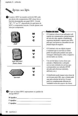 capítulo 2 - reflexão




•   Usando o MVC no mundo servlet & JSP, cada
    um destes três componentes (JSP, classe Java e
    Servlet) desempenha um papel MVC. Circule
    "M", "V" ou "C", dependendo de qual parte do
    MVC o componente executa. Circule apenas uma
    letra por componente.


                                       M              O Container oferece à sua aplicação web
                                       V              suporte em comunicações, gerenciamento
                                                      do ciclo de vida, suporte a multithread,
                                       C              segurança declarada e suporte para JSPs,
                                                      para que você possa se concentrar em sua
            J'SP                                      própria lógica de negócio.

                                                      O Container cria um objeto request
                                       M              e response que os servlets (e outras

                                       V              partes da aplicação) podem usar para
                                                      conseguir informações sobre a request e
                                       C              enviar dados ao cliente.

         non-servlet                                  Um servlet típico é uma classe que
         J'ava c1ass                                  estende o HttpServlet e sobrepõe
                                                      um ou mais métodos de serviço que
                                                      correspondem aos métodos HTTP
                                       M              ativados pelo browser (doGetO,
                                       V              doPostO, etc.).

                                       C              O distribuidor pode mapear uma classe de
            servlet                                   servlet para uma URL, que o cliente pode
                                                      usar para solicitar tal servlet. O nome
                                                      pode ser completamente diferente do
                                                      verdadeiro nome do arquivo da classe.




8    O que as letras MVC representam
     design MVC?
                                       no padrão de


    M significa                                          _
    V significa                                          _
    C significa                                          _




58 capítulo 2
 