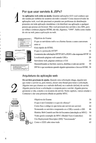 1
                                                        Por que usar servlets & JSPs?
                                                       As aplicações web estão na moda. Quantas aplicações GUI você conhece que
                                                       são usadas por milhões de usuários em todo o mundo? Como desenvolvedor de
                                                       aplicações web, você não precisará se prender aos problemas de distribuição
                                                       presentes em toda aplicação standalone e irá distribuir sua aplicação a qualquer
                                                       pessoa que possua um browser. Mas você precisará dos servlets e dos JSPs, pois
                                                       as velhas e estáticas páginas HTML são tão, digamos, "1999". Saiba como mudar
                                                       do sUe na web, para a aplicação na web.


                                       Principais elementos do fluxo                       Objetivos do Exame                                                   2
                                       de solicitação:
                                       • O método HTTP (a ação de
                                           se~ executada)
                                       • A~<rinaqueseráacessada
                                                                                           O que os servidores web e os clientes fazem e como conversam
                                       •
                                           (umaURL)
                                              Osp:mi:mctrosdofurmulãrio(curoo
                                                                                           entre si                                                             4
                                              argtIIIlell!oSparamnrnéloOO)


                                                                                           Guia rápido de HTML                                                  7
                          solicitação HTTP
                                                                                           O que é o protocolo HTTP?                                           10
                                                                                           A anatomia das solicitações HTTP GET ePOST e das respostas HTTP 16
                                                                                           Localizando páginas web usando URLs                                 20
    Cliente
                                                                       Servidor
                                                                                           Servidores web, páginas estáticas e    cm                           24

              Principais elementos do fluxo de resposta:
                                                                                           Desmistificando os Servlets: escreva, distribua e rode um servlet   30
              •   Um código      de .umIS (no caso de uma
                  solicitação    bem sucedida)
                  TIpo de conteúdo         (tc."to, i~oem,    HIML,     ctc_)
                                                                                           JSP foi o que aconteceu quando alguém apresentou o Java ao HTML 34
              •   O conteúdo      (o HTML        real, a imagem,    etc_)




                                                        Arquitetura da aplicação web
                                                        Os servlets precisam de ajuda. Quando uma solicitação chega, alguém tem
                                                        que instar o servlet ou, pelo menos, alocar uma thread para tratar a solicitação.



                  2                                     Alguém tem que chamar ou o método doPostO ou o método doGetO do servlet.
                                                        Alguém precisa levar a solicitação e a resposta para o servlet. Alguém precisa
                                                        gerenciar a vida, a morte e os recursos do servlet. Neste capítulo, vamos estudar o
                                                        Container e dar uma primeira olhada no padrão MVC.

                  Serv!et
                                                                                           Objetivos do Exame                                                  38

                                                                                           O que é um Container e o que ele oferece?                           39
         (Controlador '                                                                   Como fica o código (o que toma um servlet um servlet)               44


JSP
       iJSP                                   1                                            Nomeando os servlets e mapeando-os a URLs usando o DD
                                                                                           História: Bob Constrói um Site de Encontros (introdução ao MVC)
                                                                                                                                                               46
                                                                                                                                                               50
                                JCVQ
                                                                                           Visão geral e exemplo de MVC (Model- View-Controller)               54
                          antigo

        View                                    Modelo
                                                                   1,                      Um Deployment Descriptor (DD) "funcionando"                         64
                                                                                Ba",o de
                                                                                 Dad,,,
                                                                                           Como o J2EE cabe nisso tudo                                         65




x
 