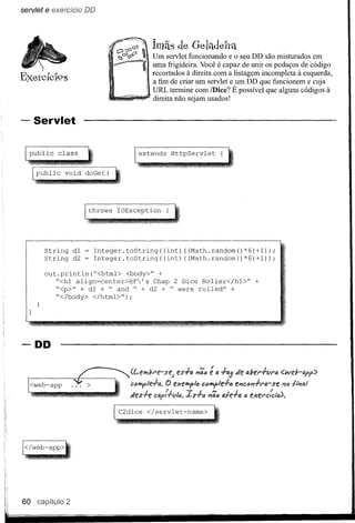 servlet   e exercício   DD




                                          Ímãs         de G-ela-del'téL
                                          Um servlet funcionando e o seu DD são misturados em
                                          uma frigideira. Você é capaz de unir os pedaços de código
                                          recortados à direita com a listagem incompleta à esquerda,
                                          a fim de criar um servlet e um DD que funcionem e cuja
                                          URL termine com /Dice? É possível que alguns códigos à
                                          direita não sejam usados!


- Servlet

   public     class                   extends        HttpServlet                 {


     public     void doGet(




                        throws   IOException    {




          String dI      Integer.toString((int)  ((Math.random()*6)+I»;
          String d2      Integer.toString( (int) ((Math.random() *6) +1»;

          out.println("<html>   <body>" +
             "<hl align=center>HF's   Chap 2 Dice Rol1er</hl>"                               +
             "<p>" + dI + " and " + d2 + " were rolled" +
             "</body> </html>");




-DD
                                                      teS+-4 #'/';6     é 4 +-~de         det'+-vt'fI.
   <web-app                                     ()   f!;cf!iIP<pic   c<!IlJY>le+-ô ftI1Cc#'/+-Nr     se #,/c flplfJ.1
                                                            IS+(j      #'/';tJ   fJ.fe+a (; e;cet'c:C/~).




 </web-app>




60   capítulo 2
 