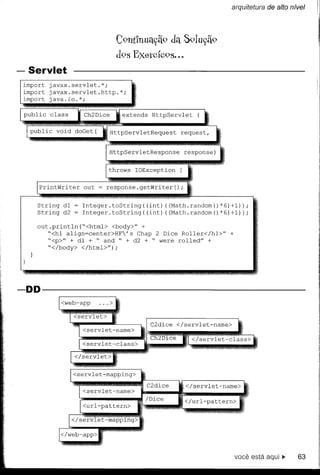 arquitetura de alto nível




                             C9nt1nuac;ã9da S91uc;ã9
                             d9s Exel'cÍc9S...
- Servlet
 irnport javax.servlet.*;
 irnport javax.servlet.http.*;
 irnport java.io.*;

 public   class                  xtends   HttpServlet


                           HttpServletRequest


                           HttpServletResponse




     PrintWriter   out


     String   dI   Integer.toString((int)    ((Math.randorn()*6)+I»);
     String   d2   Integer.toString((int)    ((Math.randorn()*6)+I»);

     out.println("<htrnl> <body>" +
        "<hI align=center>HF's  Chap 2 Dice Roller</hl>"        +
        "<p>" + dI + " and " + d2 + " were rolled" +
        "</body> </htrnl>");




-DD-------------------




                                                    </servlet-narne>

                                                    /url-pattern>




                                                                     você está aqui ~   63
 