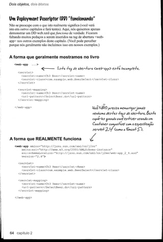 Dois objetos, dois blocos



Ul1 PeploYl1ettt Pescriptor      (PP) "funcionando»
Não se preocupe com o que isto realmente significa (você verá
isto em outros capítulos e fará testes). Aqui, nós quisemos apenas
demonstrar um DD web.xml que funciona de verdade. Ficaram
faltando muitos pedaços a serem ínseridos na tag de abertura <web-
app> nos outros exemplos deste capítulo. (Você pode perceber
porque nós geralmente não íncluímos isso em nossos exemplos.)


A forma que geralmente mostramos no livro
     <web-app     ... >


       <servlet>
                          <
         <servlet-name>Ch3    Beer</servlet-name>
         <servlet-class>com.example.web.BeerSelect</servlet-class>
       </servlet>

       <servlet-mapping>
         <servlet-name>Ch3    Beer</servlet-name>
         <url-pattern>/SelectBeer.do</url-pattern>
       </servlet-mapping>

     </web-app>




A forma que REALMENTE funciona                          L
     <web-app xmlns=''http://java.sun.com/xml/ns/j2ee''
          xmlns:xsi~''http://www.w3.org/2001/XMLSchema-instance''
          xsi:schemaLocation~''http://java.sun.com/xml/ns/j2ee/web-app   2 4.xsd"
         version="2.4rT>

       <servlet>
         <servlet-name>Ch3    Beer</servlet-n~me>
         <servlet-class>com.example.web.BeerSelect</servlet-class>
       </servlet>

       <servlet-mapping>
         <servlet-name>Ch3    Beer</servlet-name>
         <url-pattern>/SelectBeer.do</url-pattern>
       </servlet-mapping>

     </web-app>




64                2
 