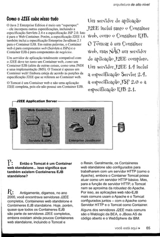 arquitetura de a/to nível



Cot10   o J!EE cabe "isso tudo
                                                            Um set"Id9t de aplIcac;ã9
O Java 2 Enterprise Edition é meio um "superspec"
- ele incorpora outras especificações, incluindo a          J2EE IncluI tant9 9 C9ntmnet
é para o Web Container.2.4 e a especificação JSPJ2EE Isto
especificação Servlets Porém, a especificação 2.0. 1.4      Web7 C9m9 9 C9ntain et EJB.
                                                              1              "
também inclui a especificação Enterprise JavaBean 2.1
para o Container EJB. Em outras palavras, o Container       O ]9'mcat   é um C9ntmnet
web é para EJB é para componentes de negócios.e o
Container componentes web (Servlets e JSPs)                 Web7 mas N11.0 um set"Id9t
                                                                       A



Um servidor ter aplicação Contalller web, como um
o J2EE deve de tanto um tota~ente compatível com            de apllcadi9 J2EE c9mplet9.
                                                                     T
Contai~er EJB (alé~ de outras coisas, c?mo uma JNDI
e uma lmplementaçao JMS). O Tomcat e apenas um
                                                            Um set"Id9t J2EE 1.4 IncluI
especIflcaçao J2EE que se referem acordo às :porções da
Cont~iner -:eb! Embora esteja de ao Contamer web.           a especltlcadi9 Set"let
                                                                         T                2.4   7

O Tomcat é um Container web e não uma aplicação             a especltlcac;ã9 JSf 2. o e a
J2EE completa, pois ele não possui um Container EJB.
                                                            especltlcac;ã.9 ElB 2.1.

   iJ2EE     Application    Server




r:      Então o Tomcat é um Container
web standalone ... isso significa que
                                                      o Resin. Geralmente, os Containeres
                                                      web standalone são configurados para
também existem Containeres EJB                        trabalharem com um servidor HTTP (como o
standalone?                                           Apache), embora o Container Tomcat possa
                                                      atuar como um servidor HTTP básico. Mas,
                                                      para a função de servidor HTTP, o Tomcat
                                                      nem se aproxima da robustez do Apache.
1:     Antigamente, digamos, no ano                  Por isso, as aplicações web não-EJB
2000, você encontrava servidores J2EE                 mais comuns usam o Apache e o Tomcat
completos, Containeres web standalone e               configurados juntos - com o Apache como
Containeres EJB standalone. Hoje, porém,              Servidor HTTP e o Tomcat como Container.
quase que todos os Containeres EJB                    Alguns dos servidores J2EE mais comuns
são parte de servidores J2EE completos,               são o Weblogic da BEA, o JBoss AS de
embora existam ainda poucos Containeres               código aberto e o WebSphere da IBM.
web standalone, incluindo o Tomcat e
                                                                          você está aqui ~          65
 