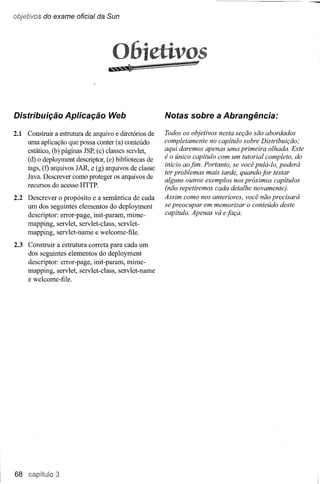 objetivos do exame oficial da Sun




                                    o
Distribuição Aplicação Web                             Notas sobre a Abrangência:

2.1 Construir a estrutura de arquivo e diretórios de   Todos os objetivos nesta seção são abordados
    uma aplicação que possa conter (a) conteúdo        completamente no capítulo sobre Distribuição;
    estático, (b) páginas JSP, (c) classes servlet,    aqui daremos apenas uma primeira olhada. Este
    (d) o deployment descriptor, (e) bibliotecas de    é o único capítulo com um tutorial completo, do
                                                       início ao fim. Portanto, se você pulá-Io, poderá
    tags, (f) arquivos JAR e (g) arquivos de classe
                                                       ter problemas mais tarde, quando for testar
    Java. Descrever como proteger os arquivos de
                                                       alguns outros exemplos nos próximos capítulos
    recursos do acesso HTTP.
                                                       (não repetiremos cada detalhe novamente).
2.2 Descrever o propósito e a semântica de cada        Assim como nos anteriores, você não precisará
    um dos seguintes elementos do deployment           se preocupar em memorizar o conteúdo deste
    descriptor: error-page, init-param, mirne-         capítulo. Apenas vá e faça.
    mapping, servlet, servlet-class, servlet-
    mapping, servlet-name e welcome-file.
2.3 Construir a estrutura correta para cada um
    dos seguintes elementos do deployment
    descriptor: error-page, init-param, mime-
    mapping, servlet, servlet-class, servlet-name
    e welcome-file.




68 capítulo 3
 