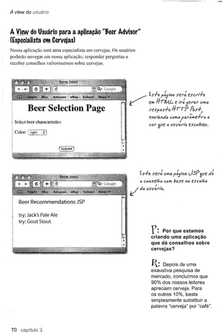 A view do usuário



A View do Usuário para a aplicação "&eer Advisor"
(Especialista eltt Cervejas)
Nossa aplicação será uma esp~cialista em cervejas. Os usuários
poderão navegar em nossa aplicação, responder perguntas e
receber conselhos valiosÍssimos sobre cervejas.




                                                           ~
                                                           .     ~            t~ HrM.l_ eser:
                                                                              z.s.f-a p~tP1a ti":
           Beer Seleetion Page                                                N!.spós.f-a
                                                                              eJ?vi'o,PldlJ
                                                                                          CIJ~"
  Select ooer characteristics
                                                                              ClJir ~lIe   <)   lISllfJ.I'i'(>
  Color:   {light   .;   j




                                                                     ís.f-a              lI~a
                                                                     IJ clJPlselt.ó C(l~ base PIo.
                                                                                  I
                                                            ~        dI) lISlIfJ.l'i6.

    Beer Recommendations JSP

    try: Jack's Pale Ale
    try: Gout Stout

                                                                              f:    Por que estamos
                                                                               criando uma aplicação
                                                                               que dá conselhos sobre
                                                                               cervejas?


                                                                               1:  Depois de uma
                                                                               exaustiva pesquisa de
                                                                               mercado, concluímos que
                                                                               90% dos nossos leitores
                                                                               apreciam cerveja. Para
                                                                               os outros 10%, basta
                                                                               simplesmente substituir a
                                                                               palavra "cerveja" por "café".




70 capitulo 3
 