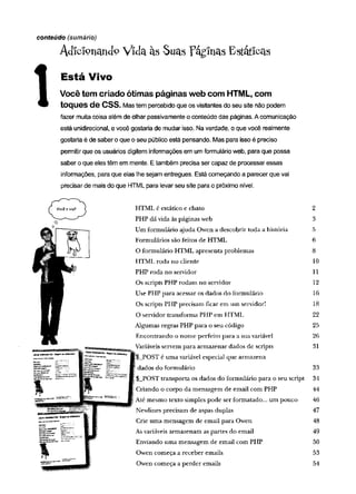 conteúdo (sumário)
Adicionando Vida às Suas Paginas Estáticas
Está Vivo
Você tem criado ótimas páginas web com HTML, com
toques de CSS. Mas tem percebido que os visitantes do seu site não podem
fazer muita coisa além de olhar passivamente o conteúdo das páginas. A comunicação
está unidirecional, e você gostaria de mudar isso. Na verdade, o que você realmente
gostaria é de saber o que o seu público está pensando. Mas para isso é preciso
permitir que os usuários digitem informações em um formulário web, para que possa
saber o que eles têm em mente. E também precisa ser capaz de processar essas
informações, para que elas lhe sejam entregues. Está começando a parecer que vai
precisar de mais do que HTML para levar seu site para o próximo nível.
HTML é estático e chato 2
PHP dã vida às páginas web 3
Um formulário ajuda Owen a descobrir toda a história 5
Formulários são feitos de HTML 6
O formulário HTML apresenta problemas 8
HTML roda no cliente 10
PHP roda no servidor 11
Os scripts PHP rodam no servidor 12
Use PHP para acessar os dados do formulário 16
Os scripts PHP precisam ficar em um servidor! 18
O servidor transforma PHP em HTML 22
Algumas regras PHP para o seu código 25
Encontrando o nom e perfeito para a sua variável 26
Variáveis servem para armazenar dados de scripts 31
POST é um a variável especial que armazena
dados do formulário 33
$_POST transporta os dados do formulário para o seu script 34
Criando o corpo da mensagem de email com PHP 44
Até mesmo texto simples pode ser formatado... um pouco 46
Newlines precisam de aspas duplas 47
Crie um a mensagem de email para Owen 48
As variáveis armazenam as partes do email 49
Enviando um a mensagem de email com PHP 50
Owen começa a receber emails 53
Owen começa a perder emails 54
 