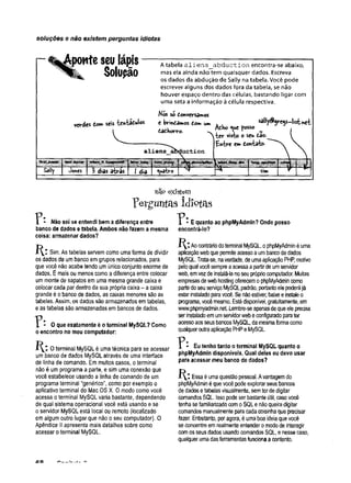 soluções e não existem perguntas idiotas
ponteseulápis
Solupão
verdes dom seis "fcentâdulos
A tabela aliens_abduction encontra-se abaixo,
mas ela ainda não tem quaisquer dados. Escreva
os dados da abdução de Sally na tabela. Você pode
escrever alguns dos dados fora da tabela, se não
houver espaço dentro das células, bastando ligar com
uma seta a informação à célula respectiva.
Mós sc donversamos
e brindamos dom ui» , , « H y Ã jx js -iis tx ít
daihom,.
kxer visto o seu dao.
£n-fcre em don-títo-
aliens iuction
last name
ÍÊÊÊÍfÊíÊIHaà' ÍÉ ^ I l l p
Sally Jones 3 dias a^râs 1dia 1 *v*ít'ro sim
Não sei se entendi bem a diferença entre
banco de dados e tabela. Ambos não fazem a mesma
coisa: armazenar dados?
Sim. As tabelas servem como uma forma de dividir
os dados de umbanco emgrupos relacionados, para
que você não acabetendo umúnico conjunto enorme de
dados. Émaisou menos como adiferença entre colocar
um monte de sapatos em uma mesma grande caixa e
colocar cada par dentro da sua própria caixa - a caixa
grande é obanco de dados, as caixas menores sãoas
tabelas. Assim, os dados são armazenados emtabelas,
e astabelas são armazenadas em bancos de dados.
? : O que exatamente é o terminal MySQL? Como
o encontro no meu computador:
Oterminal MySQL é uma técnica para se acessar
umbanco de dados MySQL através de uma interface
de linha de comando. Emmuitos casos, o terminal
não é um programa a parte, e sim uma conexão que
você estabelece usando a linha de comando de um
programa terminal “genérico”,como por exemplo o
aplicativo terminal do Mac OS X. 0 modo como você
acessa o terminal MySQLvaria bastante, dependendo
de qual sistema operacional você está usando e se
o servidor MySQLestá local ou remoto (localizado
emalgum outro lugar que não o seu computador). O
Apêndice II apresenta mais detalhes sobre como
acessar oterminal MySQL.
não existem
ferguntas Idiotas
? E quanto ao phpMyAdmin? Onde posso
encontrá-lo?
K : Aocontráriodoterminal MySQL, ophpMyAdminéuma
aplicaçãowebqueperm
iteacessoaumbancodedados
MySQL. Trata-se, naverdade, deumaaplicaçãoPH
P, motivo
peloquai vocêsempreaacessaapartirdeumservidor
web, emvezdeinstalá-lanoseuprópriocomputador. Muitas
empresasdewebhostingoferecemophpMyAdmincomo
partedoseuserviçoMySQLpadrão, portantoelepoderájá
estarinstaladoparavocê. Senãoestiver, baixeeinstaleo
programa,vocêmesmo. Estádisponível, gratuitamente, em
www.phpmyadmin.net.Lembre-seapenasdequeeleprecisa
ser instaladoemumservidorwebeconfiguradoparater
acessoaosseusbancosMySQL, damesmaformacomo
qualqueroutraaplicaçãoPHPeMySQL.
? Eu tenho tanto o terminal MySQL quanto o
phpMyAdmin disponíveis. Qual deles eu devo usar
para acessar meu banco de dados?
í^ * . Essaéumaquestãopessoal. Avantagemdo
phpMyAdminéquevocêpodeexplorarseusbancos
dedadosetabelasvisualmente, semterdedigitar
comandosSQL Issopodeser bastanteútil, casovocê
tenha sefamiliarizadocomoSQLenãoqueiradigitar
comandosmanualmenteparacadacoisinhaqueprecisar
fazer. Entretanto, por agora, éumaboaideiaquevocê
seconcentreemrealmenteentender omodode interagir
comosseusdados usandocomandos SQL, e nessecaso,
qualquerumadasferramentasfuncionaacontento.
 