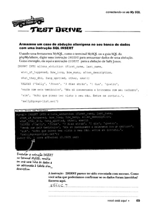 conectando-se ao My SQL
T fe S T O R fv e
Armazene um caso de abdução alienígena no seu banco de dados
com uma instrução SQL INSERT
Usando uma ferramenta MySQL, como o terminal MySQL ou a guia SQL do
phpMyAdmin, digite uma instrução INSERT para armazenar dados de uma abdução.
Como exemplo, eis aqui a instrução INSERT para a abdução de SallyJones:
INSERT INTO aliens_abduction (first_name, last_name,
when_it_Jnappened, how_long, how_many, alien__description,
what__they_did, fang_spotted, otherr email)
VALUES ('Sally', 'Jones', '3 dias atrás', '1 dia', 'quatro',
’
verde com seis tentáculos', 'Nós só conversamos e brincamos com seu cachorro',
'sim', 'Acho que posso ter visto o seu cão. Entre em contato.',
'sally@gregs-list.net1}
£*edu-fca»r a instrução l^í£BRT
ho terminai /VJyS^L résulta
c
r»
» uma «ova imha de dados a
ser adiebnada â -tabela a!ie*_
desdírip-tioft.
Ainstrução INSERTparece ter sido executada com sucesso. Como
você acha que poderíamos confirmar se os dados foram inseridos?
Escreva aqui.
você está aqui ► 69
 