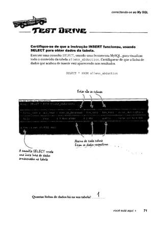 conectando-se ao My SQL
T fe S T O R tv e
Certifique-se de que a instrução INSERT funcionou, usando
SELECT para obter dados da tabela.
Execute uma consulta SELECT, usando uma ferramenta MySQL, para visualizar
todo o conteúdo da tabela alien s abduction. Certifique-se de que a linha de
dados que acabou de inserir está aparecendo nos resultados.
SELECT * FROM aliens abduction
sâoasdoiuhas.
A fiowJta S B iS C T revela
íhiea liftKa de dados
srnxsz£inêdos nè -tabela-
A
Quantas linhas de dados há na sua tabela?....... .
você está aqui ► 71
 
